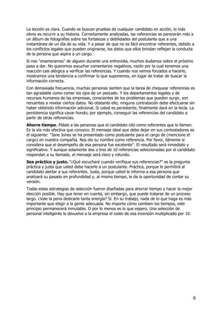 La lección es clara. Cuando se buscan pruebas de cualquier candidato en acción, lo más
obvio es recurrir a su historia. Correctamente analizadas, las referencias se parecerán más a
un álbum de fotografías sobre las fortalezas y debilidades del postulante que a una
instantánea de un día de su vida. Y a pesar de que no es fácil encontrar referentes, debido a
los conflictos legales que pueden originarse, los datos que ellos brindan reflejan la conducta
de la persona que aspira a un cargo.
Si nos "enamoramos" de alguien durante una entrevista, muchos dudamos sobre el próximo
paso a dar. No queremos escuchar comentarios negativos, razón por la cual tenemos una
reacción casi alérgica a verificar las referencias. Y cuando nos vemos forzados a hacerlo,
mostramos una tendencia a confirmar lo que suponemos, en lugar de tratar de buscar la
información correcta.
Con demasiada frecuencia, muchas personas sienten que la tarea de chequear referencias es
tan agradable como comer los ojos de un pescado. Y los departamentos legales y de
recursos humanos de las empresas, conscientes de los problemas que pueden surgir, son
renuentes a revelar ciertos datos. No obstante ello, ninguna contratación debe efectuarse sin
haber obtenido información adicional. Si usted es persistente, finalmente dará en la tecla. La
persistencia significa cavar hondo; por ejemplo, conseguir las referencias del candidato a
partir de otras referencias.
Ahorre tiempo. Pídale a las personas que el candidato citó como referentes que lo llamen.
Es la vía más efectiva que conozco. El mensaje ideal que debe dejar en sus contestadores es
el siguiente: "Jane Jones se ha presentado como postulante para el cargo de (mencione el
cargo) en nuestra compañía. Nos dio su nombre como referencia. Por favor, llámeme si
considera que el desempeño de esa persona fue excelente". El resultado será inmediato y
significativo. Y aunque solamente dos o tres de 10 referencias seleccionadas por el candidato
respondan a su llamado, el mensaje será claro y rotundo.
Sea práctico y justo. "¿Qué escucharé cuando verifique sus referencias?" es la pregunta
práctica y justa que usted debe hacerle a un postulante. Práctica, porque le permitirá al
candidato alertar a sus referentes. Justa, porque usted le informa a esa persona que
analizará su pasado en profundidad y, al mismo tiempo, le da la oportunidad de contar su
versión.
Todas estas estrategias de selección fueron diseñadas para ahorrar tiempo y hacer la mejor
elección posible. Hay que tener en cuenta, sin embargo, que puede tratarse de un proceso
largo. ¿Vale la pena dedicarle tanta energía? Sí. En su trabajo, nada de lo que haga es más
importante que elegir a la gente adecuada. No importa cómo cambien los tiempos, este
principio permanecerá inmutable. O por lo menos es lo que espero. Una selección de
personal inteligente le devuelve a la empresa el costo de esa inversión multiplicado por 10.
6
 