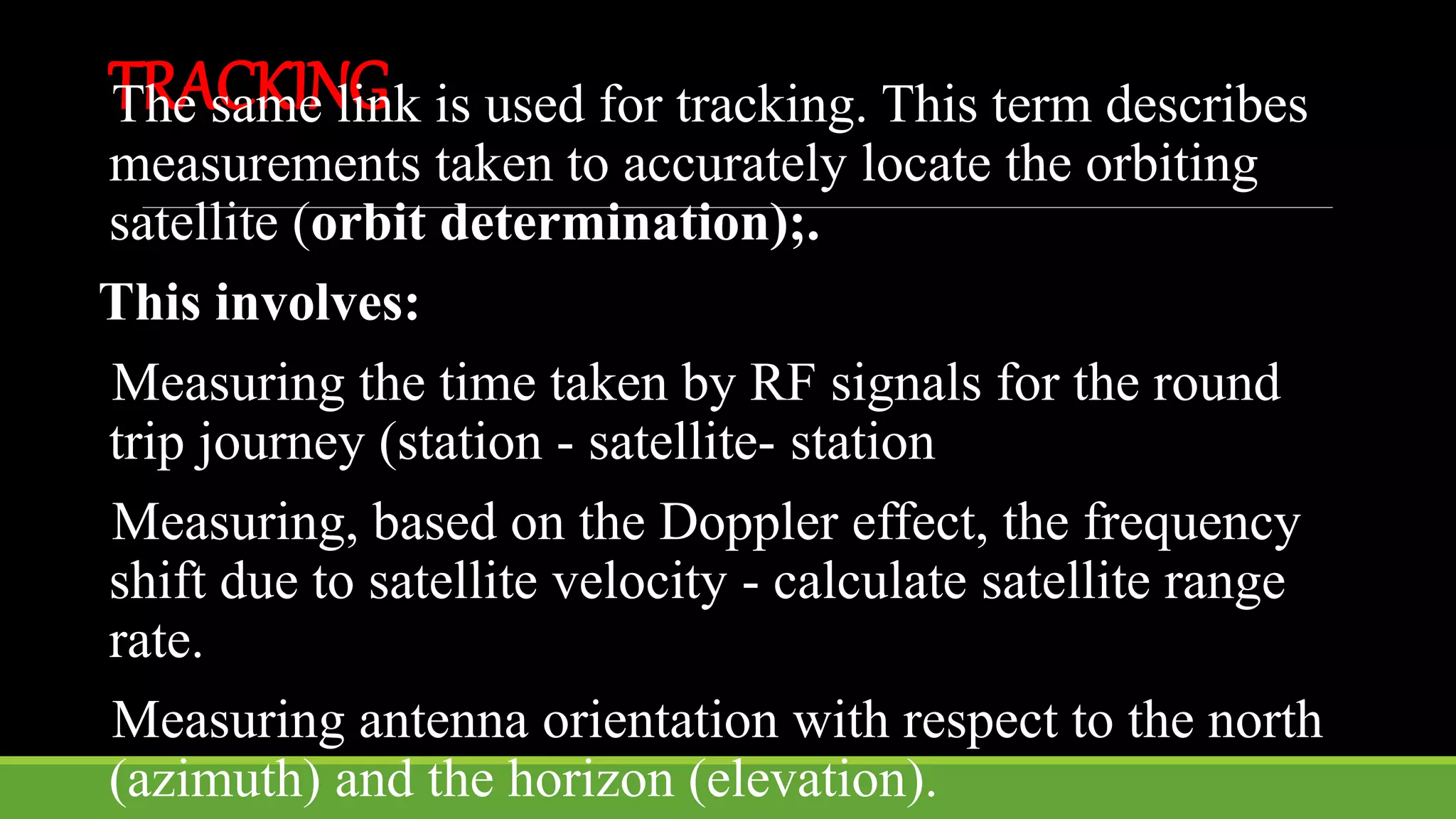 TRACKINGThe same link is used for tracking. This term describes
measurements taken to accurately locate the orbiting
satellite (orbit determination);.
This involves:
Measuring the time taken by RF signals for the round
trip journey (station - satellite- station
Measuring, based on the Doppler effect, the frequency
shift due to satellite velocity - calculate satellite range
rate.
Measuring antenna orientation with respect to the north
(azimuth) and the horizon (elevation).
 