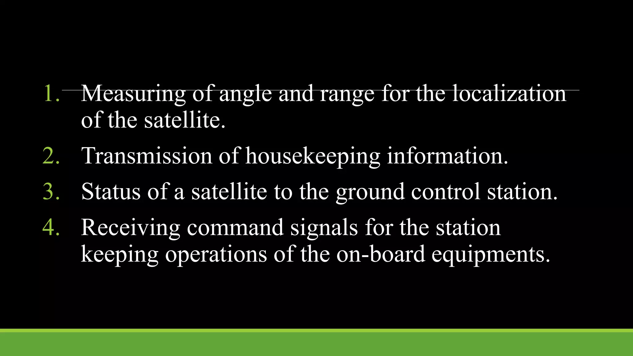 1. Measuring of angle and range for the localization
of the satellite.
2. Transmission of housekeeping information.
3. Status of a satellite to the ground control station.
4. Receiving command signals for the station
keeping operations of the on-board equipments.
 