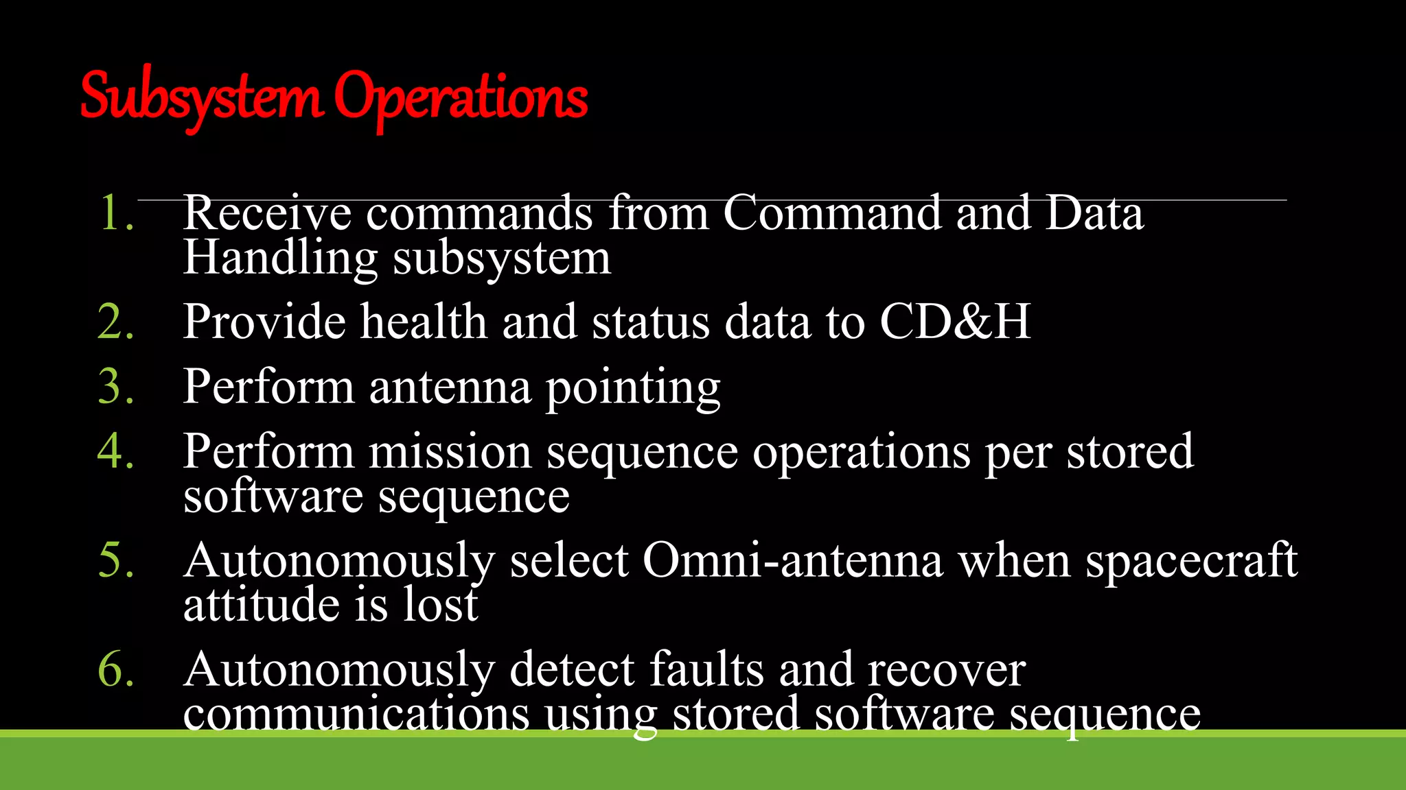 SubsystemOperations
1. Receive commands from Command and Data
Handling subsystem
2. Provide health and status data to CD&H
3. Perform antenna pointing
4. Perform mission sequence operations per stored
software sequence
5. Autonomously select Omni-antenna when spacecraft
attitude is lost
6. Autonomously detect faults and recover
communications using stored software sequence
 