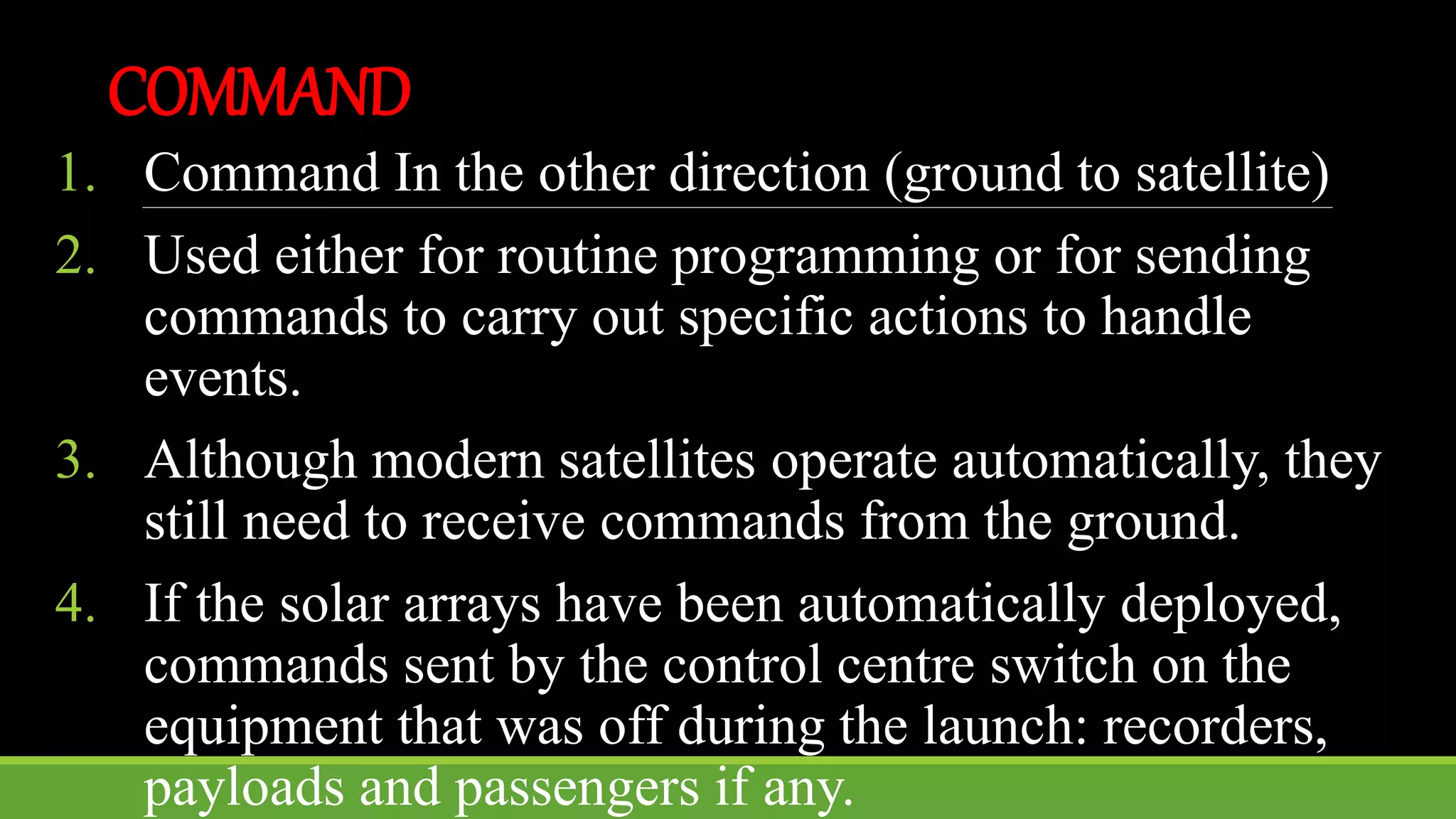 COMMAND
1. Command In the other direction (ground to satellite)
2. Used either for routine programming or for sending
commands to carry out specific actions to handle
events.
3. Although modern satellites operate automatically, they
still need to receive commands from the ground.
4. If the solar arrays have been automatically deployed,
commands sent by the control centre switch on the
equipment that was off during the launch: recorders,
payloads and passengers if any.
 