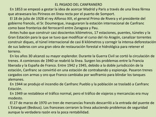 						EL PASADO DEL CANFRANERO  En 1853 se empezó a gestar la idea de acercar Madrid y Paris a través de una línea férrea que atravesara los Pirineos en línea recta por el puerto de Somport.  El 18 de julio de 1928 el rey Alfonso XIII, el general Primo de Rivera y el presidente delgobierno francés, el Sr. Doumergue, inauguraron la estación internacional de Canfranccomo base fronteriza del ferrocarril entre Zaragoza y Pau.  Antes hubo que construir casi doscientos kilómetros, 17 estaciones, puentes, túneles y laGran Estación para la que se tuvo que modificar el curso del río Aragón, canalizar torrentesconstruir diques, el túnel internacional de casi 8 kilómetros y corregir la intensa deforestaciónde sus laderas con una gran obra de restauración forestal e hidrológica para retener elterreno.  En los años 30 alcanzó su mayor esplendor. Durante la Guerra Civil se cortó la circulación detrenes. A comienzos de 1940 se reabrió la línea. Surgen los problemas entre la Francialiberada y la España de Franco. Entre 1942 y 1945, debido a la doble jurisdicción de laestación, Canfranc se convirtió en una estación de contrabando y espionaje. Pasaron trenescargados con armas y oro que Franco cambiaba por wolframio para blindar los tanquesalemanes.  En 1944 se produjo el incendio de Canfranc Pueblo y la población se trasladó a CanfrancEstación.  En 1949 se restablece el tráfico normal, pero el tráfico de viajeros y mercancías era muymodesto.  El 27 de marzo de 1970 un tren de mercancías francés descarriló a la entrada del puente deL`Estanguet (Bedous). Los franceses cerraron la línea aduciendo problemas de seguridadaunque la verdadera razón era la poca rentabilidad.  