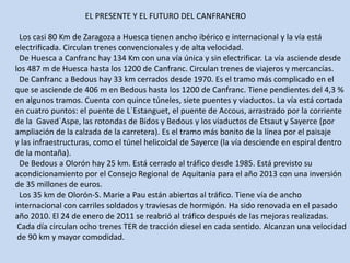 				EL PRESENTE Y EL FUTURO DEL CANFRANERO  Los casi 80 Km de Zaragoza a Huesca tienen ancho ibérico e internacional y la vía estáelectrificada. Circulan trenes convencionales y de alta velocidad.  De Huesca a Canfranc hay 134 Km con una vía única y sin electrificar. La vía asciende desdelos 487 m de Huesca hasta los 1200 de Canfranc. Circulan trenes de viajeros y mercancías.  De Canfranc a Bedous hay 33 km cerrados desde 1970. Es el tramo más complicado en elque se asciende de 406 m en Bedous hasta los 1200 de Canfranc. Tiene pendientes del 4,3 %en algunos tramos. Cuenta con quince túneles, siete puentes y viaductos. La vía está cortadaen cuatro puntos: el puente de L`Estanguet, el puente de Accous, arrastrado por la corrientede la  Gaved`Aspe, las rotondas de Bidos y Bedous y los viaductos de Etsaut y Sayerce (porampliación de la calzada de la carretera). Es el tramo más bonito de la línea por el paisajey las infraestructuras, como el túnel helicoidal de Sayerce (la vía desciende en espiral dentrode la montaña).  De Bedous a Olorón hay 25 km. Está cerrado al tráfico desde 1985. Está previsto suacondicionamiento por el Consejo Regional de Aquitania para el año 2013 con una inversiónde 35 millones de euros.   Los 35 km de Olorón-S. Marie a Pau están abiertos al tráfico. Tiene vía de anchointernacional con carriles soldados y traviesas de hormigón. Ha sido renovada en el pasadoaño 2010. El 24 de enero de 2011 se reabrió al tráfico después de las mejoras realizadas. Cada día circulan ocho trenes TER de tracción diesel en cada sentido. Alcanzan una velocidad de 90 km y mayor comodidad. 