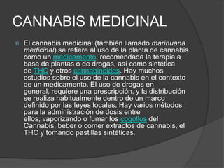 CANNABIS MEDICINAL
 El cannabis medicinal (también llamado marihuana
medicinal) se refiere al uso de la planta de cannabis
como un medicamento, recomendada la terapia a
base de plantas o de drogas, así como sintética
de THC y otros cannabinoides. Hay muchos
estudios sobre el uso de la cannabis en el contexto
de un medicamento. El uso de drogas en
general, requiere una prescripción, y la distribución
se realiza habitualmente dentro de un marco
definido por las leyes locales. Hay varios métodos
para la administración de dosis entre
ellos, vaporizando o fumar los cogollos del
Cannabis, beber o comer extractos de cannabis, el
THC y tomando pastillas sintéticas.
 