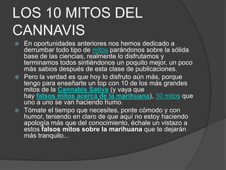 LOS 10 MITOS DEL
CANNAVIS
 En oportunidades anteriores nos hemos dedicado a
derrumbar todo tipo de mitos parándonos sobre la sólida
base de las ciencias, realmente lo disfrutamos y
terminamos todos sintiéndonos un poquito mejor, un poco
más sabios después de esta clase de publicaciones.
 Pero la verdad es que hoy lo disfruto aún más, porque
tengo para enseñarte un top con 10 de los más grandes
mitos de la Cannabis Sativa (y vaya que
hay falsos mitos acerca de la marihuana), 10 mitos que
uno a uno se van haciendo humo.
 Tómate el tiempo que necesites, ponte cómodo y con
humor, teniendo en claro de que aquí no estoy haciendo
apología más que del conocimiento, échale un vistazo a
estos falsos mitos sobre la marihuana que te dejarán
más tranquilo...
 