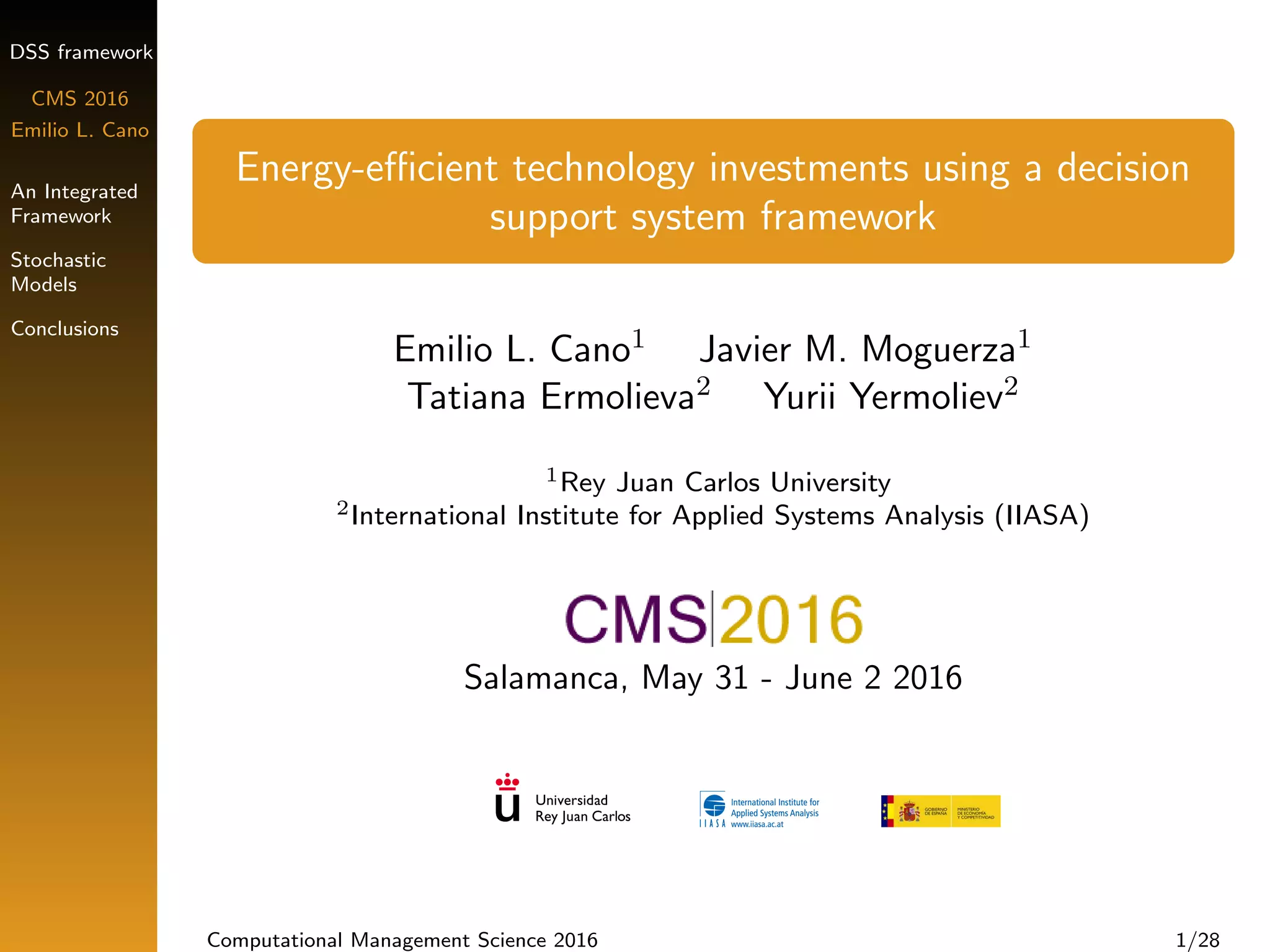DSS framework
CMS 2016
Emilio L. Cano
An Integrated
Framework
Stochastic
Models
Conclusions
Energy-eﬃcient technology investments using a decision
support system framework
Emilio L. Cano1 Javier M. Moguerza1
Tatiana Ermolieva2 Yurii Yermoliev2
1Rey Juan Carlos University
2International Institute for Applied Systems Analysis (IIASA)
Salamanca, May 31 - June 2 2016
Computational Management Science 2016 1/28
 