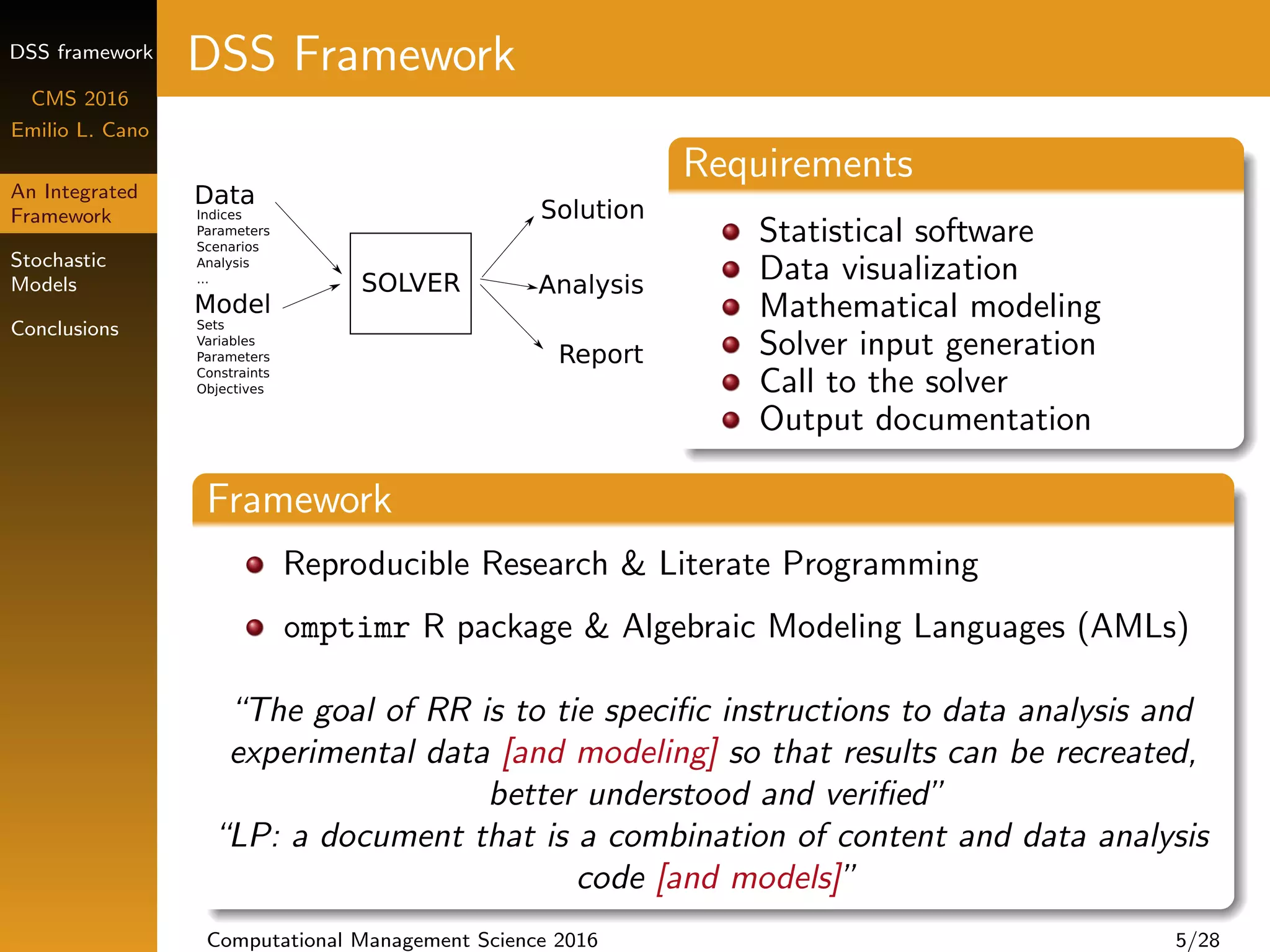 DSS framework
CMS 2016
Emilio L. Cano
An Integrated
Framework
Stochastic
Models
Conclusions
DSS Framework
Requirements
Statistical software
Data visualization
Mathematical modeling
Solver input generation
Call to the solver
Output documentation
Framework
Reproducible Research & Literate Programming
omptimr R package & Algebraic Modeling Languages (AMLs)
“The goal of RR is to tie speciﬁc instructions to data analysis and
experimental data [and modeling] so that results can be recreated,
better understood and veriﬁed”
“LP: a document that is a combination of content and data analysis
code [and models]”
Computational Management Science 2016 5/28
 