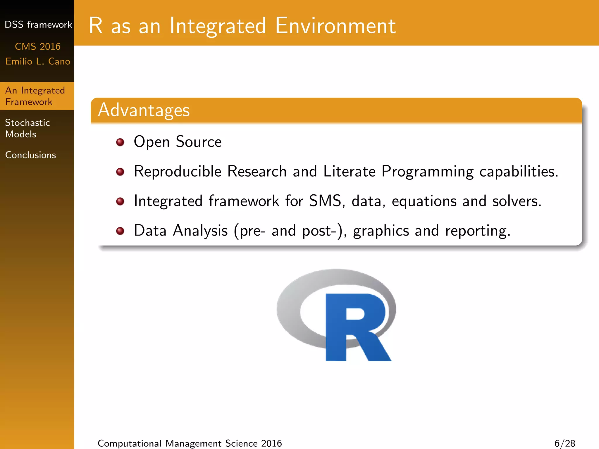 DSS framework
CMS 2016
Emilio L. Cano
An Integrated
Framework
Stochastic
Models
Conclusions
R as an Integrated Environment
Advantages
Open Source
Reproducible Research and Literate Programming capabilities.
Integrated framework for SMS, data, equations and solvers.
Data Analysis (pre- and post-), graphics and reporting.
Computational Management Science 2016 6/28
 