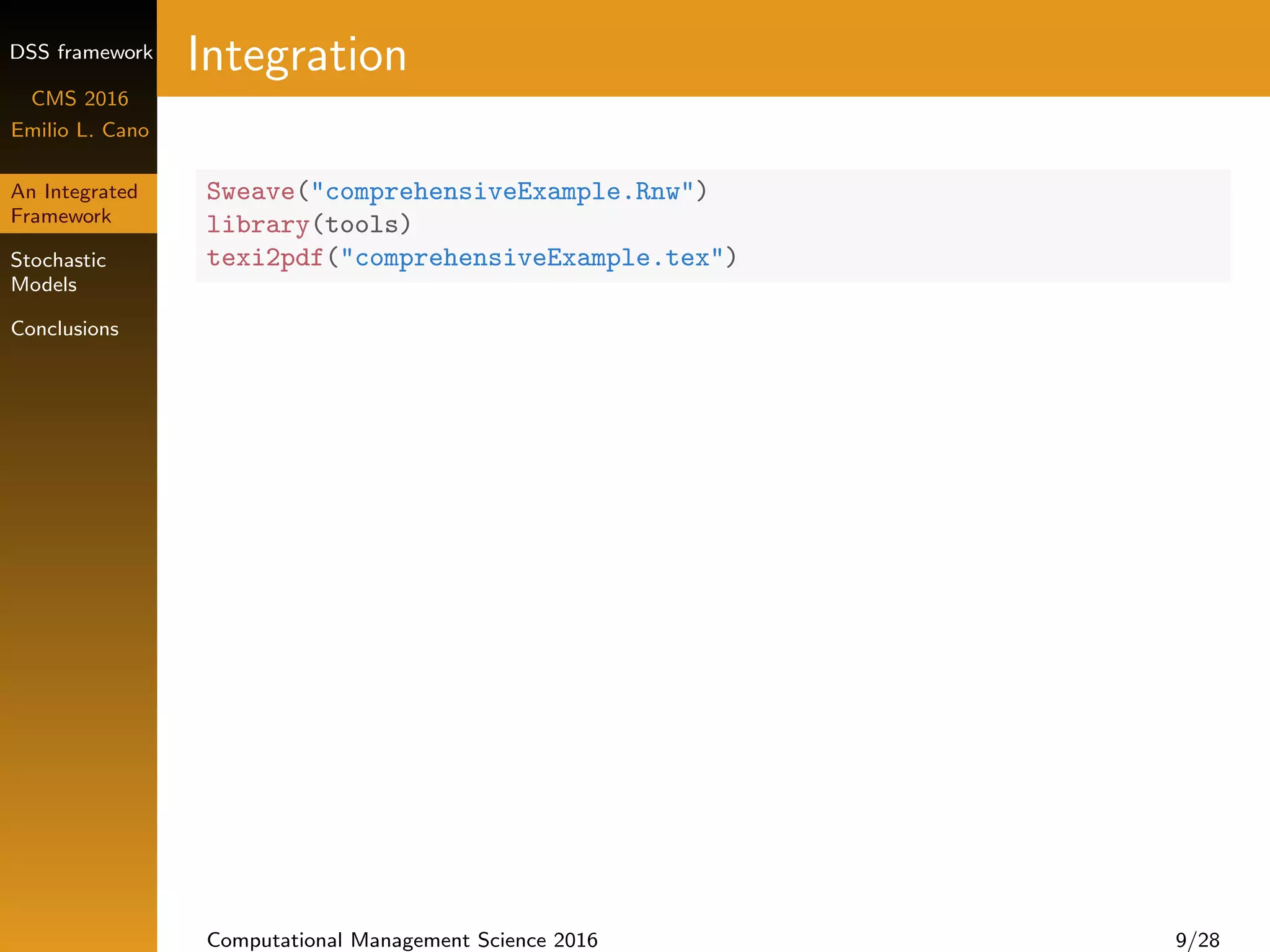 DSS framework
CMS 2016
Emilio L. Cano
An Integrated
Framework
Stochastic
Models
Conclusions
Integration
Sweave("comprehensiveExample.Rnw")
library(tools)
texi2pdf("comprehensiveExample.tex")
Computational Management Science 2016 9/28
 