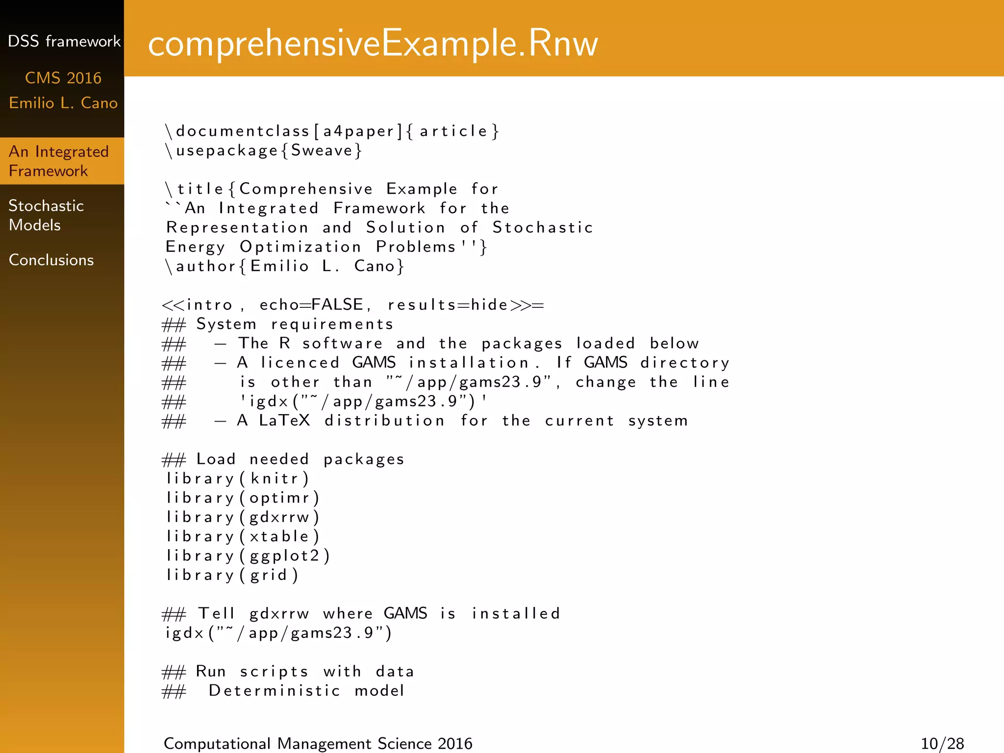 DSS framework
CMS 2016
Emilio L. Cano
An Integrated
Framework
Stochastic
Models
Conclusions
comprehensiveExample.Rnw
 documentclass [ a4paper ]{ a r t i c l e }
 usepackage {Sweave}
 t i t l e { Comprehensive Example f o r
``An I n t e g r a t e d Framework f o r the
R e p r e s e n t a t i o n and S o l u t i o n of S t o c h a s t i c
Energy Optimization Problems ' '}
 author { Emilio L . Cano}
<<i n t r o , echo=FALSE , r e s u l t s=hide>>=
## System r e q u i r e m e n t s
## − The R s o f t w a r e and the packages loaded below
## − A l i c e n c e d GAMS i n s t a l l a t i o n . I f GAMS d i r e c t o r y
## i s other than ”˜/ app/gams23 . 9 ” , change the l i n e
## ' igdx (”˜/ app/gams23 . 9 ”) '
## − A LaTeX d i s t r i b u t i o n f o r the c u r r e n t system
## Load needed packages
l i b r a r y ( k n i t r )
l i b r a r y ( optimr )
l i b r a r y ( gdxrrw )
l i b r a r y ( x t a b l e )
l i b r a r y ( ggplot2 )
l i b r a r y ( g r i d )
## T e l l gdxrrw where GAMS i s i n s t a l l e d
igdx (”˜/ app/gams23 . 9 ”)
## Run s c r i p t s with data
## D e t e r m i n i s t i c model
Computational Management Science 2016 10/28
 