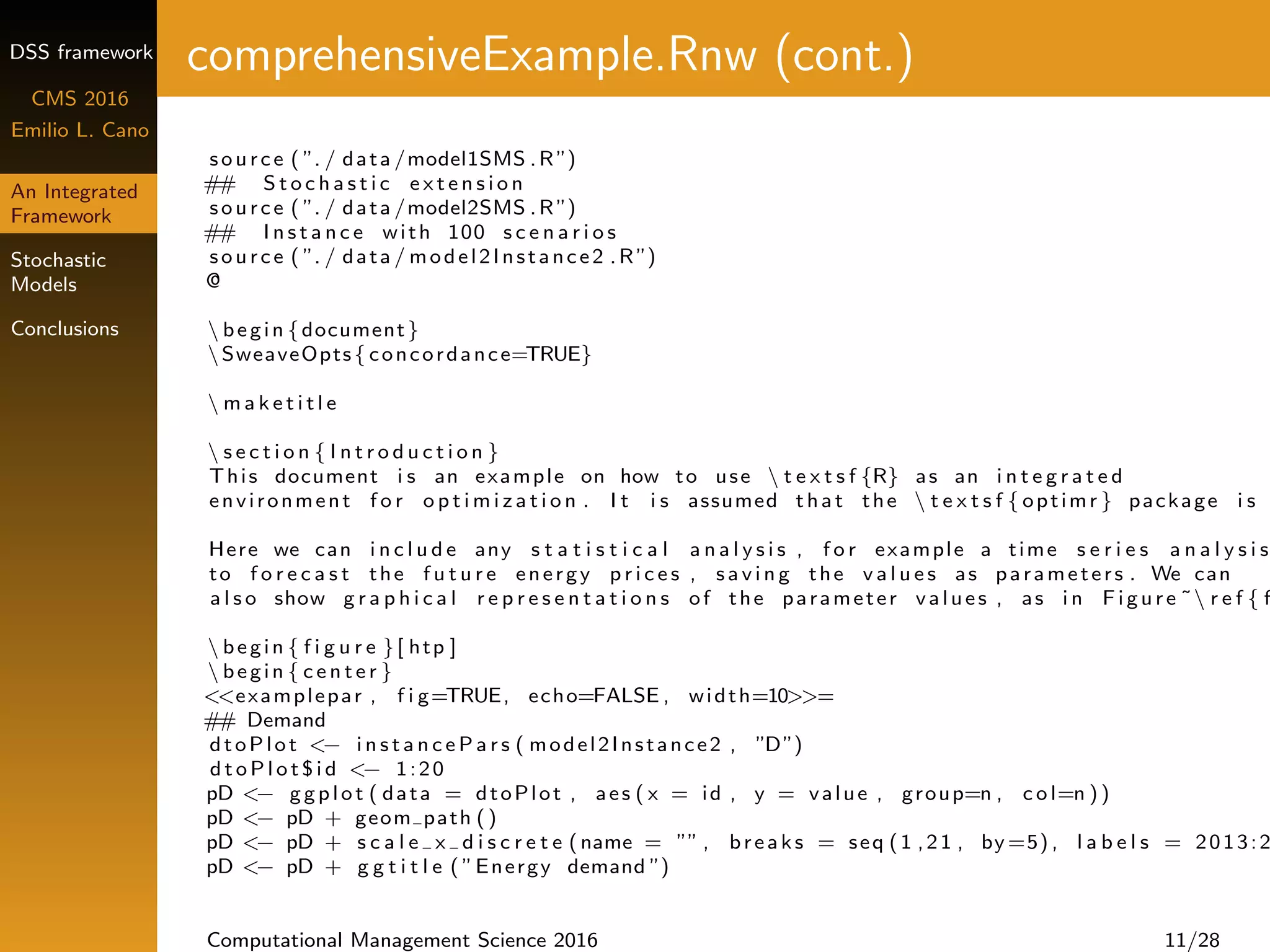 DSS framework
CMS 2016
Emilio L. Cano
An Integrated
Framework
Stochastic
Models
Conclusions
comprehensiveExample.Rnw (cont.)
source ( ”. / data /model1SMS .R ”)
## S t o c h a s t i c e x t e n s i o n
source ( ”. / data /model2SMS .R ”)
## I n s t a n c e with 100 s c e n a r i o s
source ( ”. / data / model2Instance2 .R ”)
@
 begin {document}
SweaveOpts{ concordance=TRUE}
 m a k e t i t l e
 s e c t i o n { I n t r o d u c t i o n }
This document i s an example on how to use  t e x t s f {R} as an i n t e g r a t e d
environment f o r o p t i m i z a t i o n . I t i s assumed that the  t e x t s f { optimr } package i s
Here we can i n c l u d e any s t a t i s t i c a l a n a l y s i s , f o r example a time s e r i e s a n a l y s i s
to f o r e c a s t the f u t u r e energy p r i c e s , s a v i n g the v a l u e s as parameters . We can
a l s o show g r a p h i c a l r e p r e s e n t a t i o n s of the parameter values , as i n Figure ˜ r e f { f
 begin { f i g u r e }[ htp ]
 begin { c e n t e r }
<<examplepar , f i g=TRUE, echo=FALSE , width=10>>=
## Demand
dtoPlot <− i n s t a n c e P a r s ( model2Instance2 , ”D”)
d t o P l o t $ i d <− 1:20
pD <− ggplot ( data = dtoPlot , aes ( x = id , y = value , group=n , c o l=n ))
pD <− pD + geom path ()
pD <− pD + s c a l e x d i s c r e t e (name = ”” , breaks = seq (1 ,21 , by =5) , l a b e l s = 2013:2
pD <− pD + g g t i t l e ( ”Energy demand ”)
Computational Management Science 2016 11/28
 