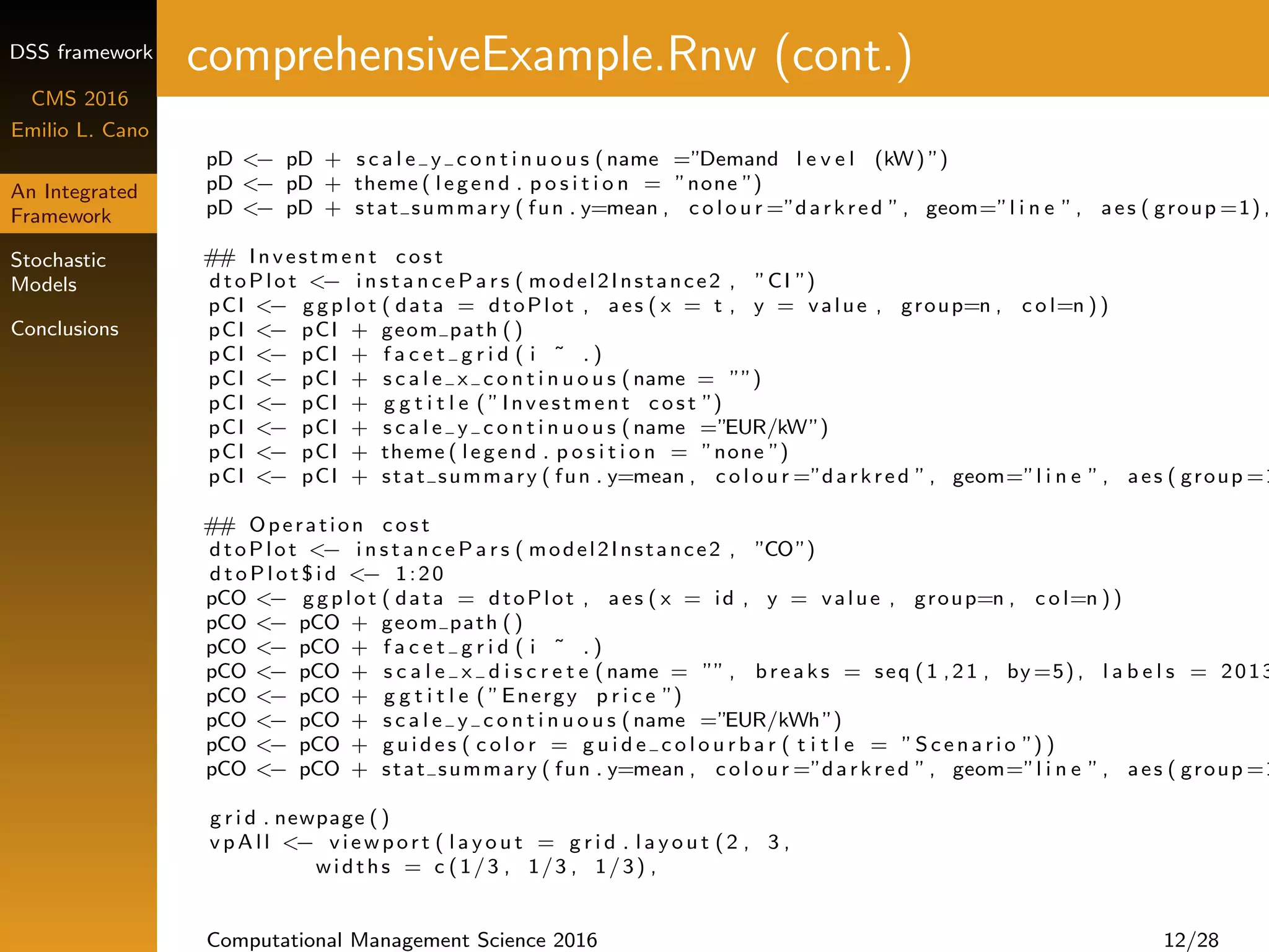 DSS framework
CMS 2016
Emilio L. Cano
An Integrated
Framework
Stochastic
Models
Conclusions
comprehensiveExample.Rnw (cont.)
pD <− pD + s c a l e y c o n t i n u o u s (name =”Demand l e v e l (kW) ”)
pD <− pD + theme ( legend . p o s i t i o n = ”none ”)
pD <− pD + stat summary ( fun . y=mean , c o l o u r =”darkred ”, geom=”l i n e ”, aes ( group =1) ,
## Investment c o s t
dtoPlot <− i n s t a n c e P a r s ( model2Instance2 , ”CI ”)
pCI <− ggplot ( data = dtoPlot , aes ( x = t , y = value , group=n , c o l=n ))
pCI <− pCI + geom path ()
pCI <− pCI + f a c e t g r i d ( i ˜ . )
pCI <− pCI + s c a l e x c o n t i n u o u s (name = ””)
pCI <− pCI + g g t i t l e ( ”Investment c o s t ”)
pCI <− pCI + s c a l e y c o n t i n u o u s (name =”EUR/kW”)
pCI <− pCI + theme ( legend . p o s i t i o n = ”none ”)
pCI <− pCI + stat summary ( fun . y=mean , c o l o u r =”darkred ”, geom=”l i n e ”, aes ( group =1
## Operation c o s t
dtoPlot <− i n s t a n c e P a r s ( model2Instance2 , ”CO”)
d t o P l o t $ i d <− 1:20
pCO <− ggplot ( data = dtoPlot , aes ( x = id , y = value , group=n , c o l=n ))
pCO <− pCO + geom path ()
pCO <− pCO + f a c e t g r i d ( i ˜ . )
pCO <− pCO + s c a l e x d i s c r e t e (name = ”” , breaks = seq (1 ,21 , by =5) , l a b e l s = 2013
pCO <− pCO + g g t i t l e ( ”Energy p r i c e ”)
pCO <− pCO + s c a l e y c o n t i n u o u s (name =”EUR/kWh”)
pCO <− pCO + g u i d e s ( c o l o r = g u i d e c o l o u r b a r ( t i t l e = ”S c e na ri o ”) )
pCO <− pCO + stat summary ( fun . y=mean , c o l o u r =”darkred ”, geom=”l i n e ”, aes ( group =1
g r i d . newpage ()
v p A l l <− viewport ( l a y o u t = g r i d . l a y o u t (2 , 3 ,
widths = c (1/3 , 1/3 , 1/3) ,
Computational Management Science 2016 12/28
 