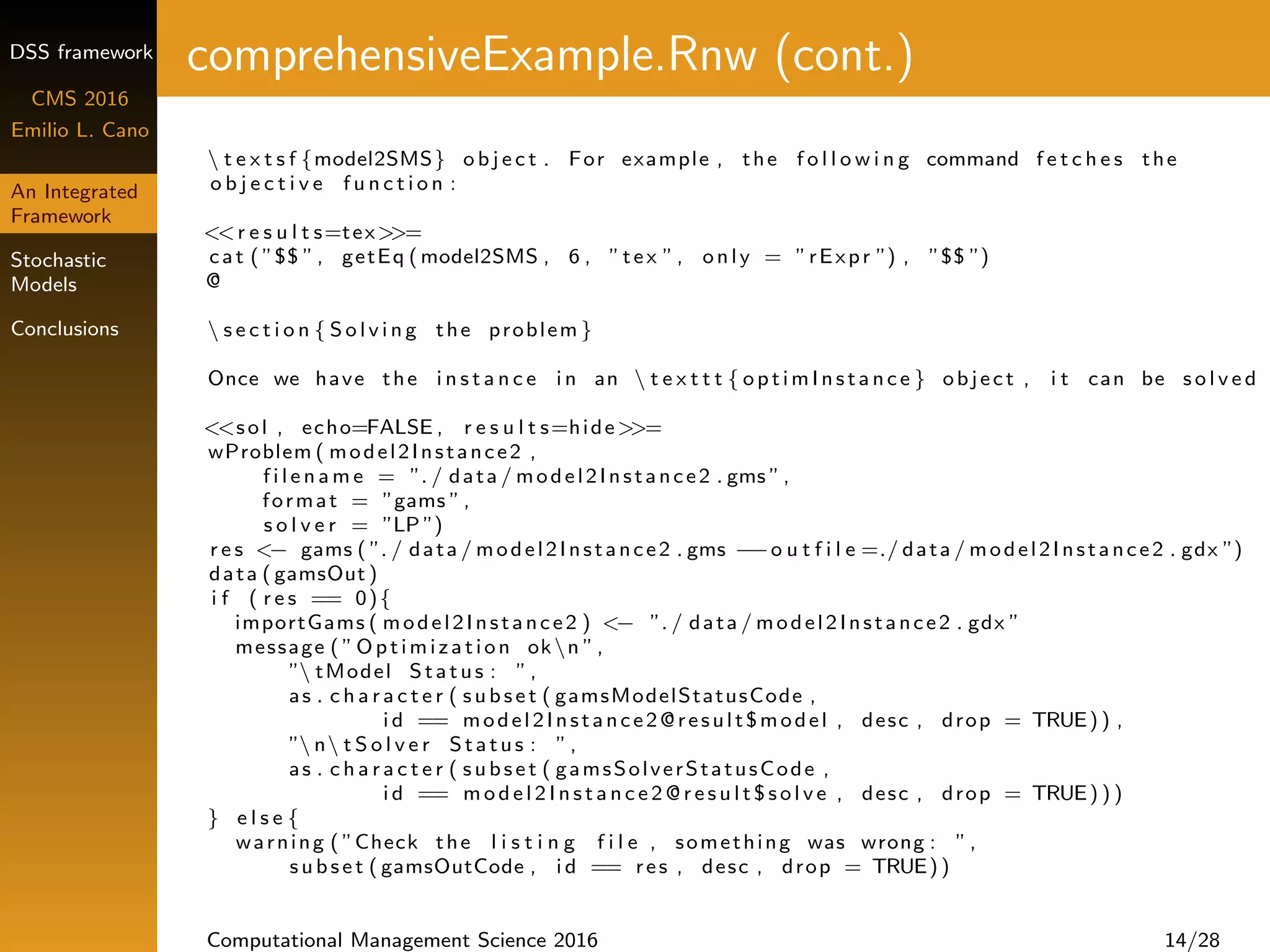 DSS framework
CMS 2016
Emilio L. Cano
An Integrated
Framework
Stochastic
Models
Conclusions
comprehensiveExample.Rnw (cont.)
 t e x t s f {model2SMS} o b j e c t . For example , the f o l l o w i n g command f e t c h e s the
o b j e c t i v e f u n c t i o n :
<<r e s u l t s=tex>>=
cat ( ”$$ ”, getEq ( model2SMS , 6 , ”tex ”, only = ”rExpr ”) , ”$$ ”)
@
 s e c t i o n { S o l v i n g the problem }
Once we have the i n s t a n c e i n an  t e x t t t { optimInstance } object , i t can be s o l v e d
<<sol , echo=FALSE , r e s u l t s=hide>>=
wProblem ( model2Instance2 ,
f i l e n a m e = ”. / data / model2Instance2 . gms ”,
format = ”gams ”,
s o l v e r = ”LP ”)
r e s <− gams ( ”. / data / model2Instance2 . gms −−o u t f i l e =./ data / model2Instance2 . gdx ”)
data ( gamsOut )
i f ( r e s == 0){
importGams ( model2Instance2 ) <− ”. / data / model2Instance2 . gdx ”
message ( ”Optimization okn ”,
” tModel Status : ”,
as . c h a r a c t e r ( s u bs e t ( gamsModelStatusCode ,
i d == model2Instance2@result$model , desc , drop = TRUE) ) ,
” n t S o l v e r Status : ”,
as . c h a r a c t e r ( s u bs e t ( gamsSolverStatusCode ,
i d == m o d e l 2 I n s t a n c e 2 @ r e s u l t $ s o l v e , desc , drop = TRUE) ) )
} e l s e {
warning ( ”Check the l i s t i n g f i l e , something was wrong : ”,
s ub s e t ( gamsOutCode , i d == res , desc , drop = TRUE))
Computational Management Science 2016 14/28
 