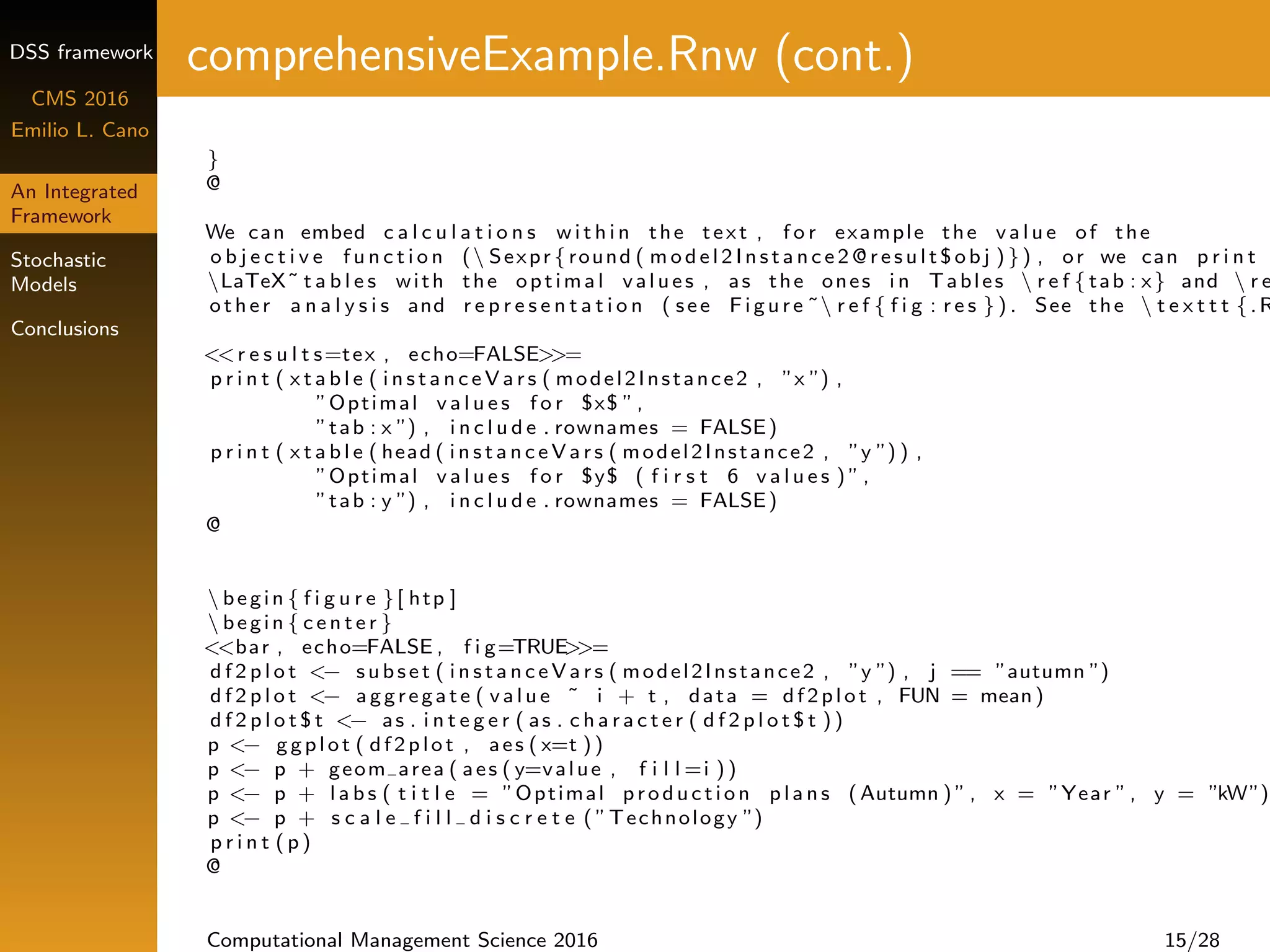 DSS framework
CMS 2016
Emilio L. Cano
An Integrated
Framework
Stochastic
Models
Conclusions
comprehensiveExample.Rnw (cont.)
}
@
We can embed c a l c u l a t i o n s w i t h i n the text , f o r example the v a l u e of the
o b j e c t i v e f u n c t i o n ( Sexpr { round ( m o d e l 2 I n s t a n c e 2 @ r e s u l t $ o b j )}) , or we can p r i n t
LaTeX˜ t a b l e s with the optimal values , as the ones i n Tables  r e f { tab : x} and  r e
other a n a l y s i s and r e p r e s e n t a t i o n ( see Figure ˜ r e f { f i g : r e s } ) . See the  t e x t t t {.R
<<r e s u l t s=tex , echo=FALSE>>=
p r i n t ( x t a b l e ( i n s t a n c e V a r s ( model2Instance2 , ”x ”) ,
”Optimal v a l u e s f o r $x$ ”,
”tab : x ”) , i n c l u d e . rownames = FALSE)
p r i n t ( x t a b l e ( head ( i n s t a n c e V a r s ( model2Instance2 , ”y ”) ) ,
”Optimal v a l u e s f o r $y$ ( f i r s t 6 v a l u e s ) ”,
”tab : y ”) , i n c l u d e . rownames = FALSE)
@
 begin { f i g u r e }[ htp ]
 begin { c e n t e r }
<<bar , echo=FALSE , f i g=TRUE>>=
d f 2 p l o t <− s ub s e t ( i n s t a n c e V a r s ( model2Instance2 , ”y ”) , j == ”autumn ”)
d f 2 p l o t <− aggregate ( v a l u e ˜ i + t , data = df2plot , FUN = mean)
d f 2 p l o t $ t <− as . i n t e g e r ( as . c h a r a c t e r ( d f 2 p l o t $ t ))
p <− ggplot ( df2plot , aes ( x=t ))
p <− p + geom area ( aes ( y=value , f i l l =i ))
p <− p + l a b s ( t i t l e = ”Optimal production p l a n s (Autumn ) ”, x = ”Year ”, y = ”kW”)
p <− p + s c a l e f i l l d i s c r e t e ( ”Technology ”)
p r i n t ( p )
@
Computational Management Science 2016 15/28
 