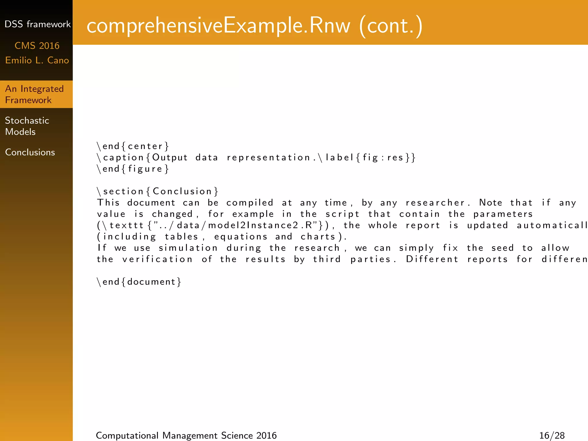 DSS framework
CMS 2016
Emilio L. Cano
An Integrated
Framework
Stochastic
Models
Conclusions
comprehensiveExample.Rnw (cont.)
end{ c e n t e r }
 c a p t i o n {Output data r e p r e s e n t a t i o n . l a b e l { f i g : r e s }}
end{ f i g u r e }
 s e c t i o n { Conclusion }
This document can be compiled at any time , by any r e s e a r c h e r . Note that i f any
v a l u e i s changed , f o r example i n the s c r i p t that c o n t a i n the parameters
( t e x t t t { ”. . / data / model2Instance2 .R”} ) , the whole r e p o r t i s updated a u t o m a t i c a l l
( i n c l u d i n g t a b l e s , e q u a t i o n s and c h a r t s ) .
I f we use s i m u l a t i o n during the research , we can simply f i x the seed to a l l o w
the v e r i f i c a t i o n of the r e s u l t s by t h i r d p a r t i e s . D i f f e r e n t r e p o r t s f o r d i f f e r e n
end{document}
Computational Management Science 2016 16/28
 