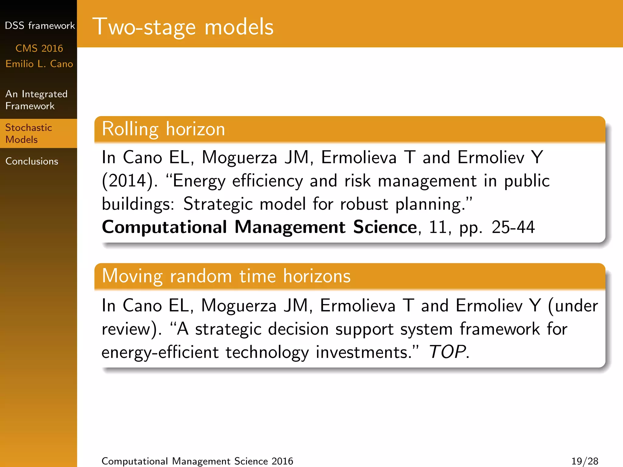 DSS framework
CMS 2016
Emilio L. Cano
An Integrated
Framework
Stochastic
Models
Conclusions
Two-stage models
Rolling horizon
In Cano EL, Moguerza JM, Ermolieva T and Ermoliev Y
(2014). “Energy eﬃciency and risk management in public
buildings: Strategic model for robust planning.”
Computational Management Science, 11, pp. 25-44
Moving random time horizons
In Cano EL, Moguerza JM, Ermolieva T and Ermoliev Y (under
review). “A strategic decision support system framework for
energy-eﬃcient technology investments.” TOP.
Computational Management Science 2016 19/28
 