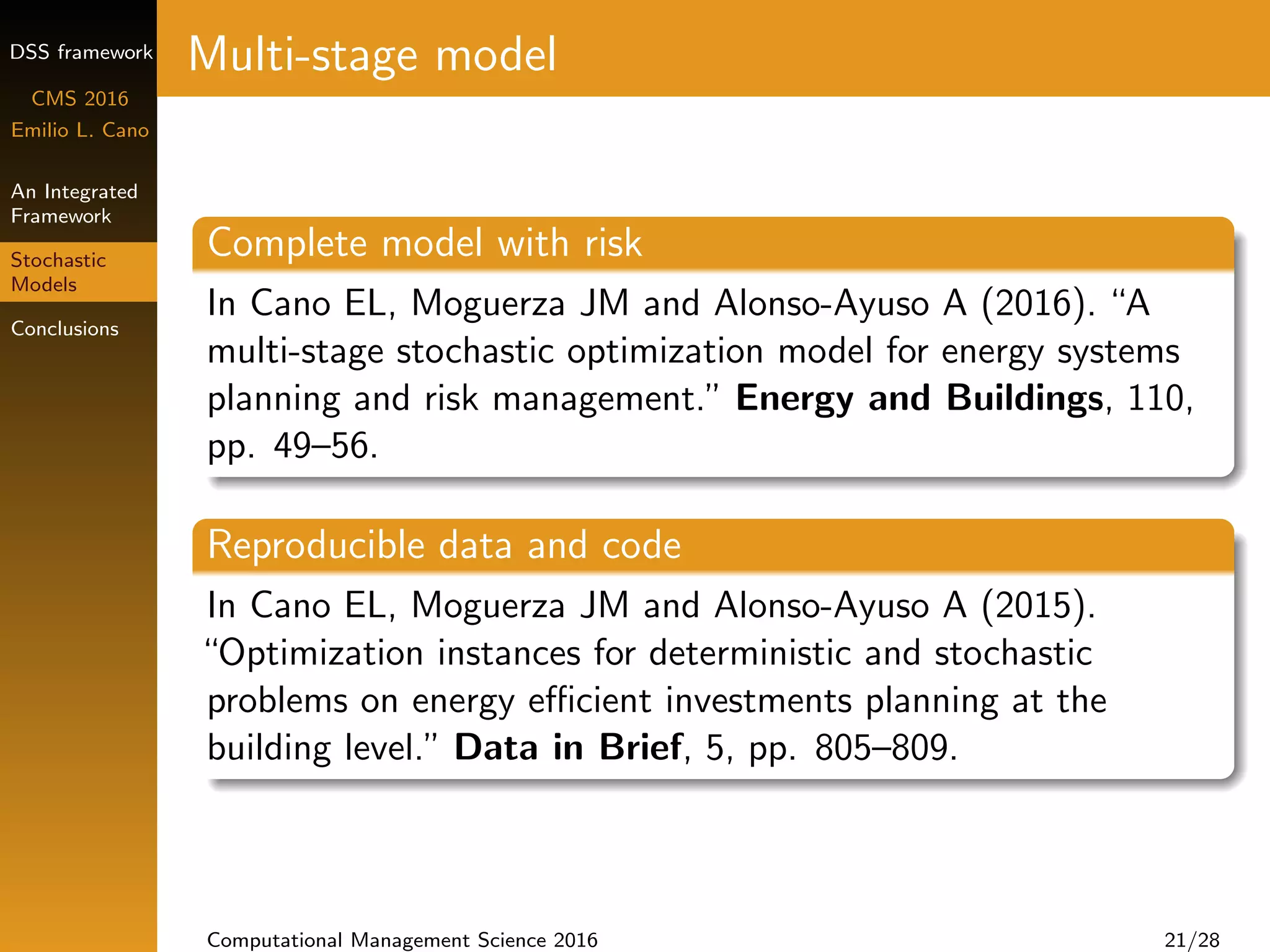 DSS framework
CMS 2016
Emilio L. Cano
An Integrated
Framework
Stochastic
Models
Conclusions
Multi-stage model
Complete model with risk
In Cano EL, Moguerza JM and Alonso-Ayuso A (2016). “A
multi-stage stochastic optimization model for energy systems
planning and risk management.” Energy and Buildings, 110,
pp. 49–56.
Reproducible data and code
In Cano EL, Moguerza JM and Alonso-Ayuso A (2015).
“Optimization instances for deterministic and stochastic
problems on energy eﬃcient investments planning at the
building level.” Data in Brief, 5, pp. 805–809.
Computational Management Science 2016 21/28
 