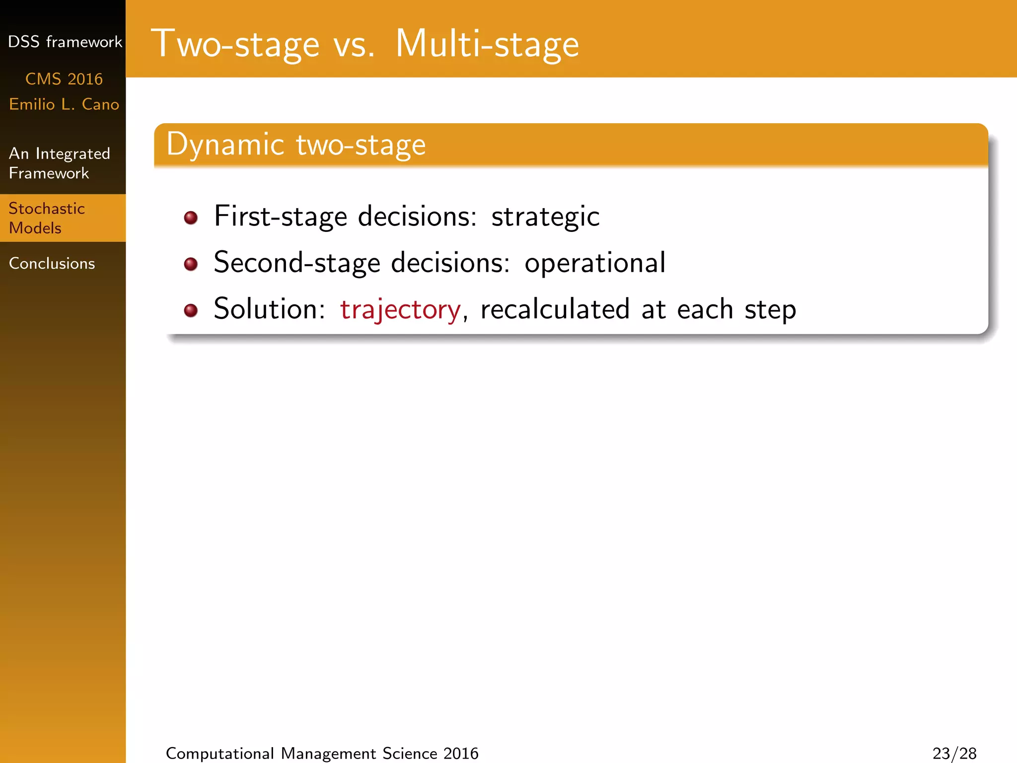 DSS framework
CMS 2016
Emilio L. Cano
An Integrated
Framework
Stochastic
Models
Conclusions
Two-stage vs. Multi-stage
Dynamic two-stage
First-stage decisions: strategic
Second-stage decisions: operational
Solution: trajectory, recalculated at each step
Computational Management Science 2016 23/28
 