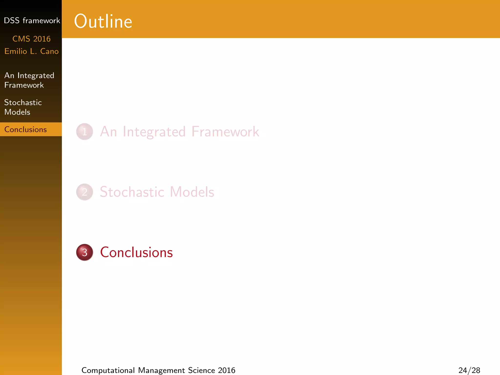 DSS framework
CMS 2016
Emilio L. Cano
An Integrated
Framework
Stochastic
Models
Conclusions
Outline
1 An Integrated Framework
2 Stochastic Models
3 Conclusions
Computational Management Science 2016 24/28
 