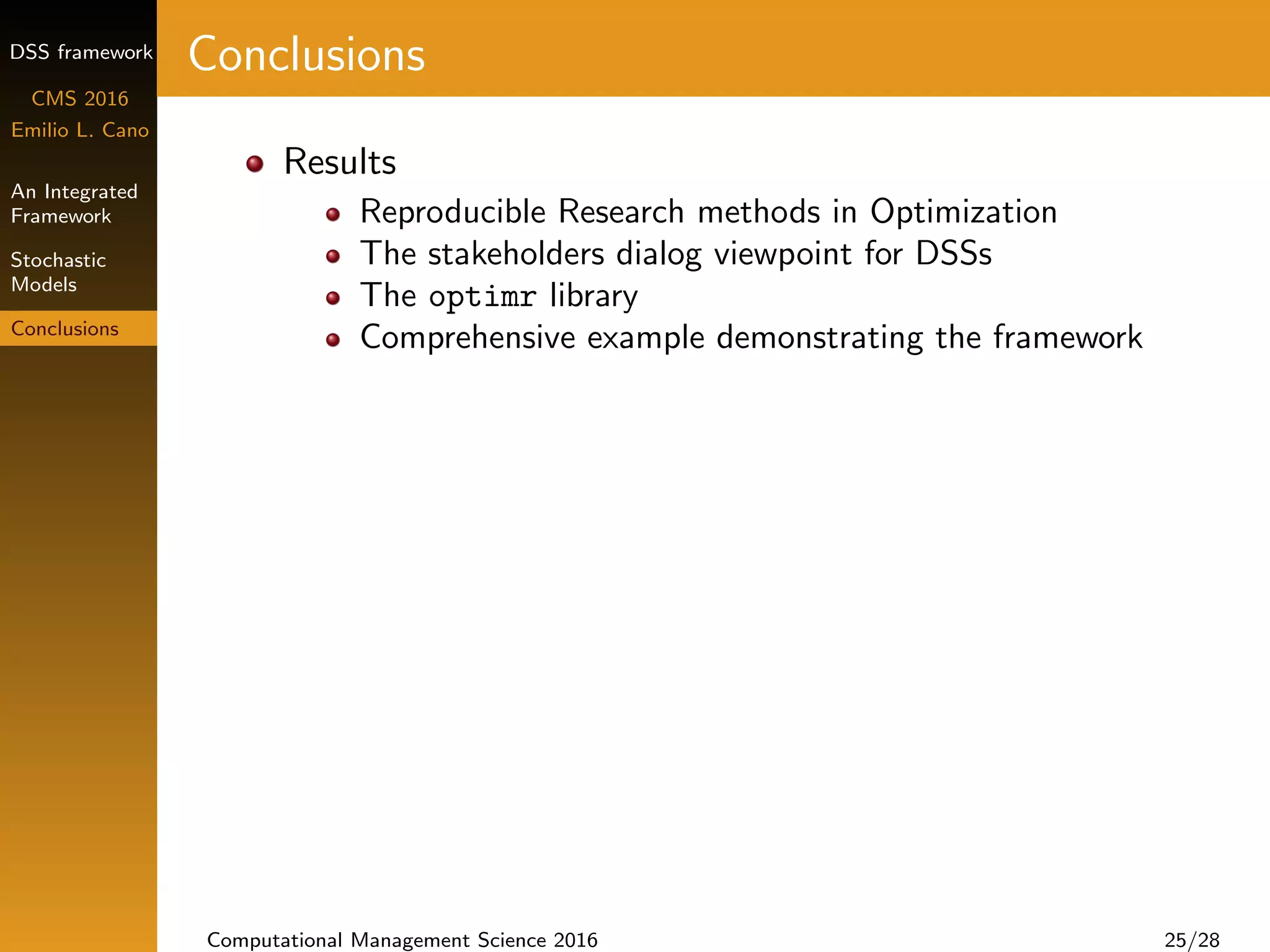 DSS framework
CMS 2016
Emilio L. Cano
An Integrated
Framework
Stochastic
Models
Conclusions
Conclusions
Results
Reproducible Research methods in Optimization
The stakeholders dialog viewpoint for DSSs
The optimr library
Comprehensive example demonstrating the framework
Computational Management Science 2016 25/28
 