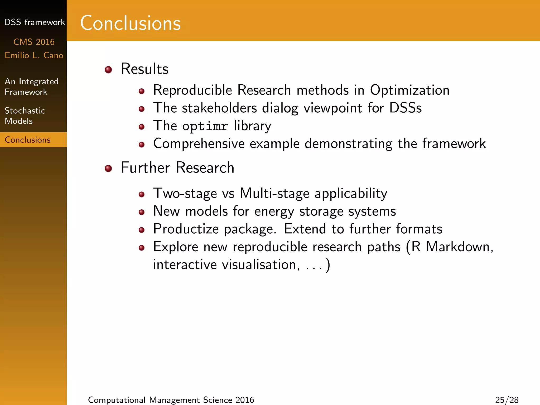 DSS framework
CMS 2016
Emilio L. Cano
An Integrated
Framework
Stochastic
Models
Conclusions
Conclusions
Results
Reproducible Research methods in Optimization
The stakeholders dialog viewpoint for DSSs
The optimr library
Comprehensive example demonstrating the framework
Further Research
Two-stage vs Multi-stage applicability
New models for energy storage systems
Productize package. Extend to further formats
Explore new reproducible research paths (R Markdown,
interactive visualisation, . . . )
Computational Management Science 2016 25/28
 