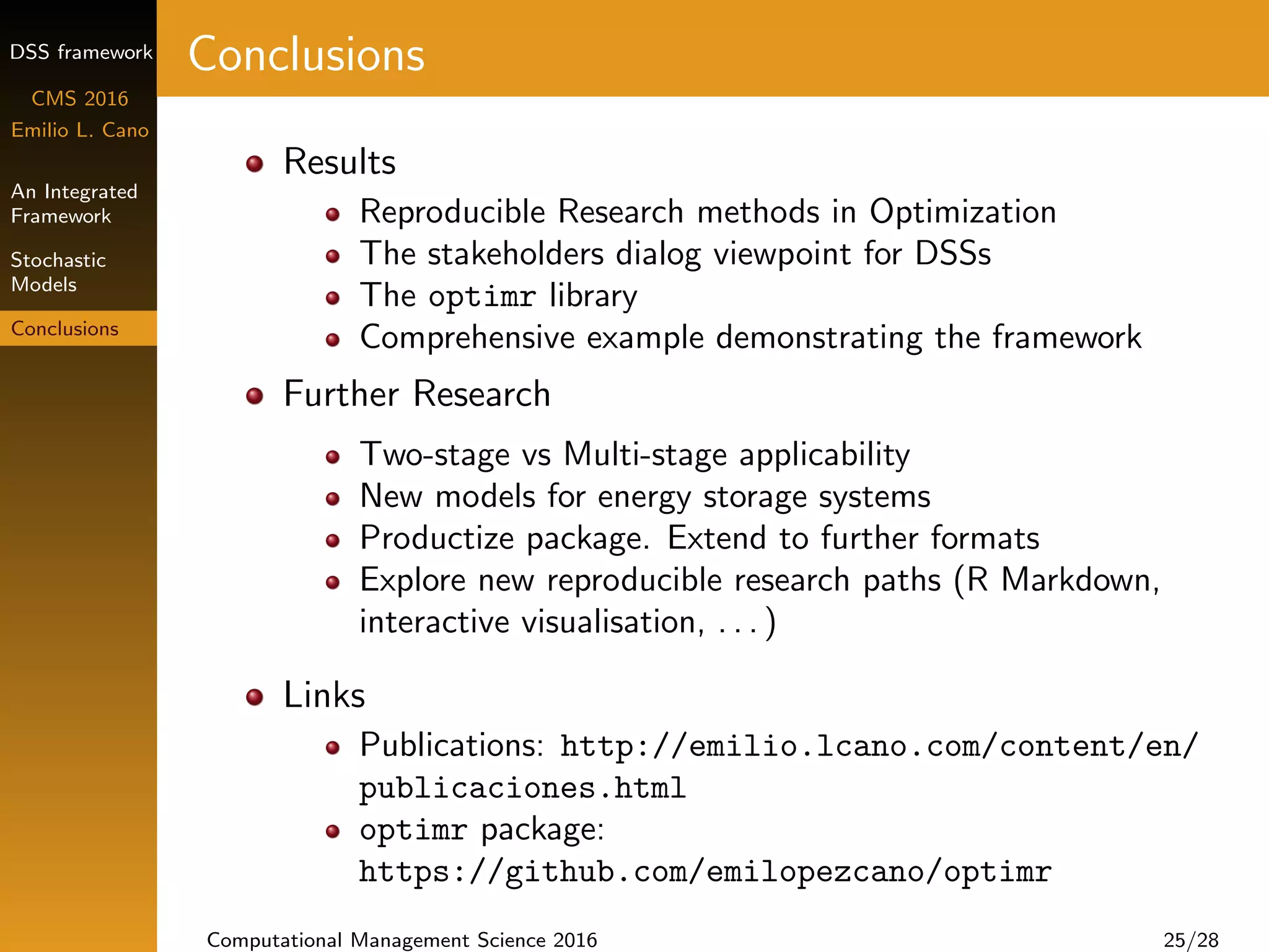 DSS framework
CMS 2016
Emilio L. Cano
An Integrated
Framework
Stochastic
Models
Conclusions
Conclusions
Results
Reproducible Research methods in Optimization
The stakeholders dialog viewpoint for DSSs
The optimr library
Comprehensive example demonstrating the framework
Further Research
Two-stage vs Multi-stage applicability
New models for energy storage systems
Productize package. Extend to further formats
Explore new reproducible research paths (R Markdown,
interactive visualisation, . . . )
Links
Publications: http://emilio.lcano.com/content/en/
publicaciones.html
optimr package:
https://github.com/emilopezcano/optimr
Computational Management Science 2016 25/28
 