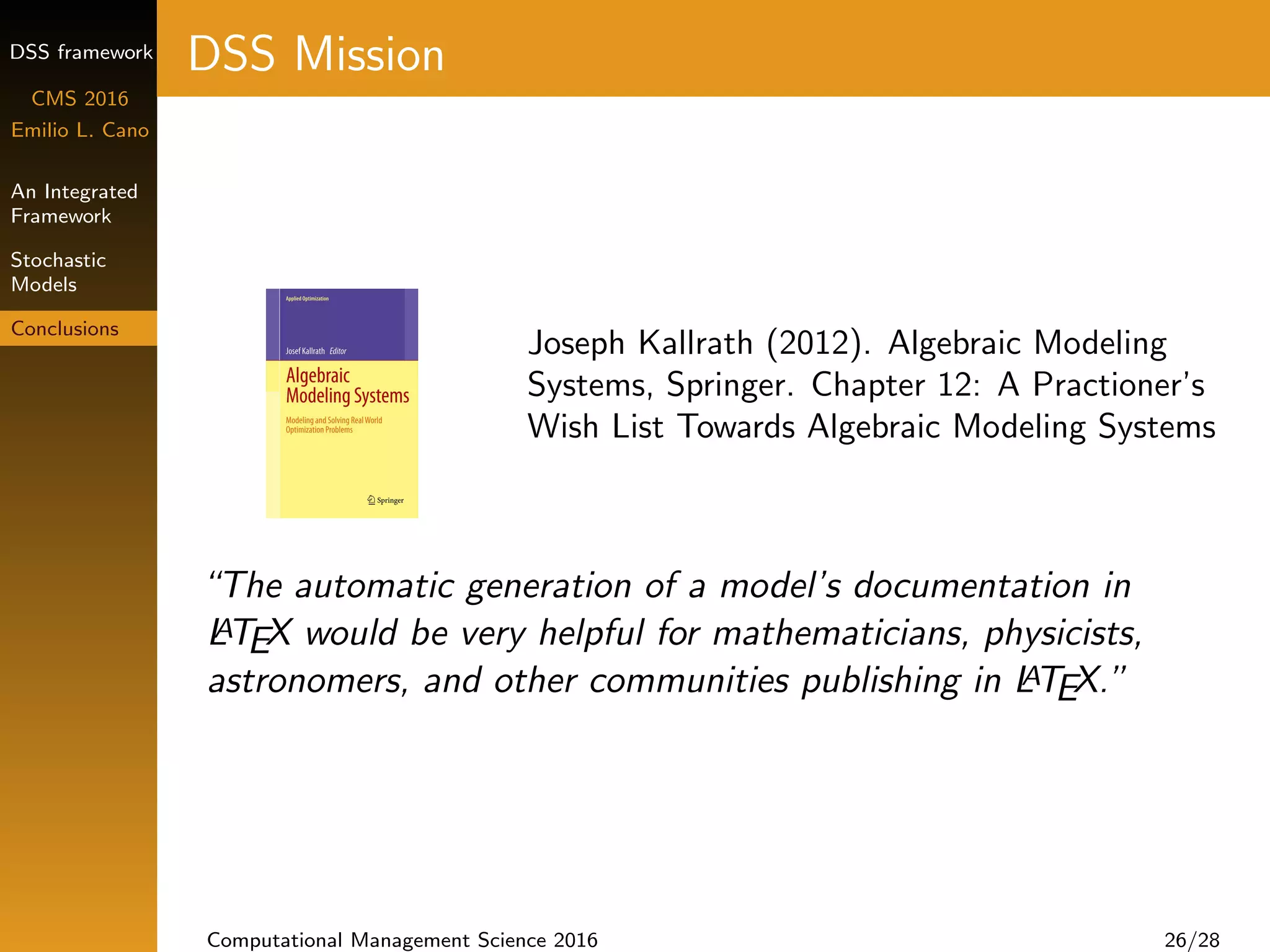 DSS framework
CMS 2016
Emilio L. Cano
An Integrated
Framework
Stochastic
Models
Conclusions
DSS Mission
Joseph Kallrath (2012). Algebraic Modeling
Systems, Springer. Chapter 12: A Practioner’s
Wish List Towards Algebraic Modeling Systems
“The automatic generation of a model’s documentation in
LATEX would be very helpful for mathematicians, physicists,
astronomers, and other communities publishing in LATEX.”
Computational Management Science 2016 26/28
 