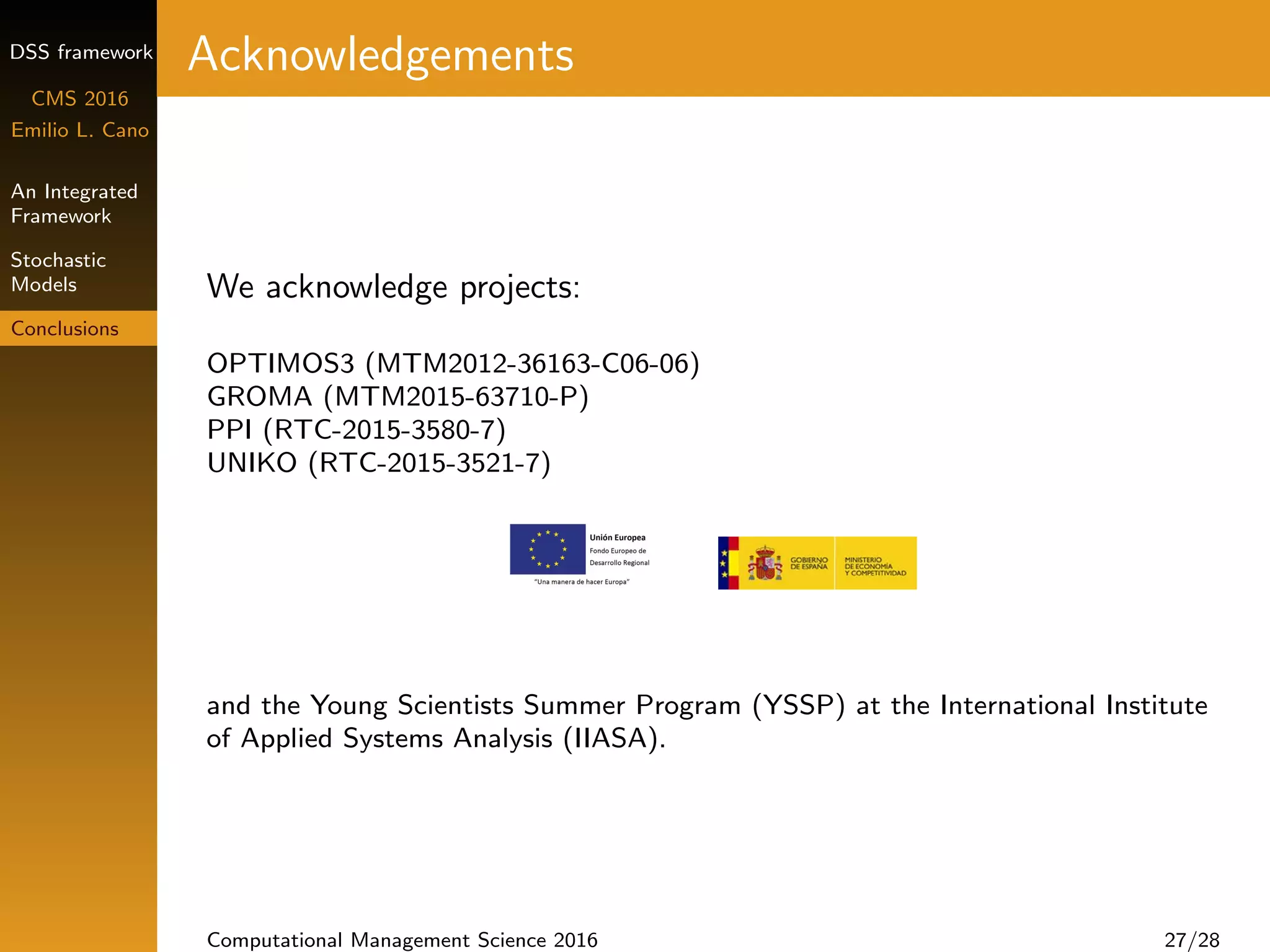 DSS framework
CMS 2016
Emilio L. Cano
An Integrated
Framework
Stochastic
Models
Conclusions
Acknowledgements
We acknowledge projects:
OPTIMOS3 (MTM2012-36163-C06-06)
GROMA (MTM2015-63710-P)
PPI (RTC-2015-3580-7)
UNIKO (RTC-2015-3521-7)
and the Young Scientists Summer Program (YSSP) at the International Institute
of Applied Systems Analysis (IIASA).
Computational Management Science 2016 27/28
 
