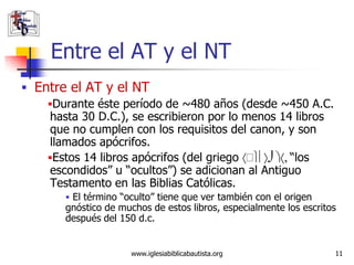 Entre el AT y el NT
 Entre el AT y el NT
    Durante éste período de ~480 años (desde ~450 A.C.
    hasta 30 D.C.), se escribieron por lo menos 14 libros
    que no cumplen con los requisitos del canon, y son
    llamados apócrifos.
    Estos 14 libros apócrifos (del griego        “los
    escondidos” u “ocultos”) se adicionan al Antiguo
    Testamento en las Biblias Católicas.
         El término “oculto” tiene que ver también con el origen
        gnóstico de muchos de estos libros, especialmente los escritos
        después del 150 d.c.


                       www.iglesiabiblicabautista.org                11
 