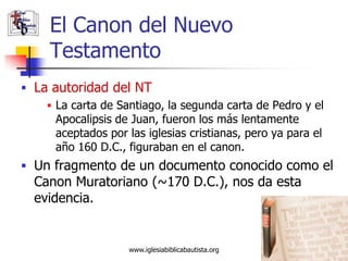 El Canon del Nuevo
     Testamento
 La autoridad del NT
     La carta de Santiago, la segunda carta de Pedro y el
      Apocalipsis de Juan, fueron los más lentamente
      aceptados por las iglesias cristianas, pero ya para el
      año 160 D.C., figuraban en el canon.
 Un fragmento de un documento conocido como el
  Canon Muratoriano (~170 D.C.), nos da esta
  evidencia.


                     www.iglesiabiblicabautista.org            16
 