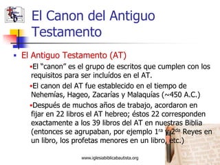 El Canon del Antiguo
     Testamento
 El Antiguo Testamento (AT)
     El “canon” es el grupo de escritos que cumplen con los
     requisitos para ser incluídos en el AT.
     El canon del AT fue establecido en el tiempo de
     Nehemías, Hageo, Zacarías y Malaquías (~450 A.C.)
     Después de muchos años de trabajo, acordaron en
     fijar en 22 libros el AT hebreo; éstos 22 corresponden
     exactamente a los 39 libros del AT en nuestras Biblia
     (entonces se agrupaban, por ejemplo 1ra y 2da Reyes en
     un libro, los profetas menores en un libro, etc.)

                    www.iglesiabiblicabautista.org         9
 