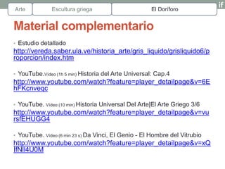 Arte          Escultura griega                       El Doríforo


Material complementario
• Estudio detallado
http://vereda.saber.ula.ve/historia_arte/gris_liquido/grisliquido6/p
roporcion/index.htm

• YouTube.Vídeo (1h 5 min) Historia del Arte Universal: Cap.4
http://www.youtube.com/watch?feature=player_detailpage&v=6E
hFKcnveqc

• YouTube. Vídeo (10 min) Historia Universal Del Arte|El Arte Griego 3/6
http://www.youtube.com/watch?feature=player_detailpage&v=vu
rsfEHUGG4

• YouTube. Vídeo (6 min 23 s) Da Vinci, El Genio - El Hombre del Vitrubio
http://www.youtube.com/watch?feature=player_detailpage&v=xQ
IfNll4U0M
 
