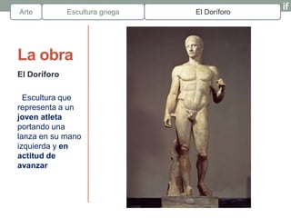 Arte          Escultura griega   El Doríforo




La obra
El Doríforo

  Escultura que
representa a un
joven atleta
portando una
lanza en su mano
izquierda y en
actitud de
avanzar
 