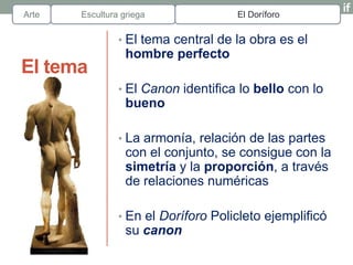 Arte   Escultura griega              El Doríforo

                • El tema central de la obra es el
                  hombre perfecto
El tema
                • El Canon identifica lo bello con lo
                  bueno

                • La armonía, relación de las partes
                  con el conjunto, se consigue con la
                  simetría y la proporción, a través
                  de relaciones numéricas

                • En el Doríforo Policleto ejemplificó
                  su canon
 