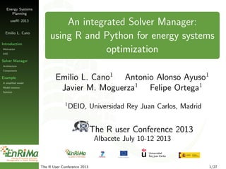 Energy Systems
Planning
useR! 2013
Emilio L. Cano
Introduction
Motivation
DSS
Solver Manager
Architecture
Components
Example
A simpliﬁed model
Model instance
Solution
An integrated Solver Manager:
using R and Python for energy systems
optimization
Emilio L. Cano1
Antonio Alonso Ayuso1
Javier M. Moguerza1
Felipe Ortega1
1
DEIO, Universidad Rey Juan Carlos, Madrid
The R user Conference 2013
Albacete July 10-12 2013
The R User Conference 2013 1/27
 