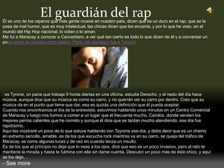 El guardián del rapÉl es uno de los raperos que más gente mueve en nuestro país, dicen que es un duro en el rap, que se la
pasa de mal humor, que es muy intelectual, las chicas dicen que les encanta, y por lo que he visto, en el
mundo del Hip Hop nacional, lo odian o lo aman.
Me fui a Maracay a conocer a Cancerbero, a ver qué tan cierto es todo lo que dicen de él y a conversar un
poco sobre su carrera como rapero. Pero, me conseguí fue a Tyrone!
l es Tyrone, un pana que trabaja 9 horas diarias en una oficina, estudia Derecho, y el resto del día hace
música, aunque dice que su música es como su carro, y no querrán ver su carro por dentro. Creo que su
música da en el punto que tiene que dar, esa es quizás una definición que él pueda aceptar.
Cuando nos encontramos el día de la entrevista, estuvimos hablando unos minutos en un Centro Comercial
de Maracay y luego nos fuimos a comer a un lugar que él frecuenta mucho, Carolos, donde venden los
mejores perros calientes que he comido y aunque él dice que se tardan mucho atendiendo, ese día fue
rapidísimo.
Aquí les mostraré un poco de lo que estuve hablando con Tayrone ese día, y debo decir que es un chamo
en extremo sencillo, amable, es de los que escucha rock mientras va en su carro, se queja del tráfico de
Maracay, se come algunas luces y de vez en cuando lanza un insulto.
Es de los que al principio no deja que lo veas a los ojos, dice que eso es un poco invasivo, pero al rato te
mantiene la mirada y hasta te fulmina con ella sin darse cuenta. Descubrí un poco más de éste chico, y aquí
se los dejo…
- See more
 