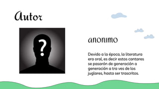 Autor
Devido a la época, la literatura
era oral, es decir estos cantares
se pasarón de generación a
generación a tra ves de los
juglares, hasta ser trascritos.
ANONIMO
 