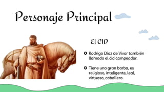Personaje Principal
 Rodrigo Diaz de Vivar también
llamado el cid campeador.
 Tiene una gran barba, es
religioso, inteligente, leal,
virtuoso, caballero.
El CID
 