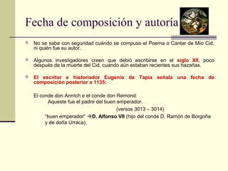 Fecha de composición y autoría 
 No se sabe con seguridad cuándo se compuso el Poema o Cantar de Mío Cid, 
ni quién fue su autor. 
 Algunos investigadores creen que debió escribirse en el siglo XII, poco 
después de la muerte del Cid, cuando aún estaban recientes sus hazañas. 
 El escritor e historiador Eugenio de Tapia señala una fecha de 
composición posterior a 1135: 
El conde don Anrrich e el conde don Remond: 
Aqueste fue el padre del buen emperador. 
(versos 3013 – 3014) 
“buen emperador” D. Alfonso VII (hijo del conde D. Ramón de Borgoña 
y de doña Urraca). 
 