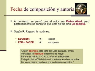 Fecha de composición y autoría 
 Al comienzo se pensó que el autor era Pedro Abad, pero 
posteriormente se concluyó que éste no fue sino un copista. 
 Según R. Ragucci la razón es: 
 ESCRIBIR  copiar 
 FER o FACER  componer 
“Quien escriuio este libro del Dios parayso, amen! 
Per abbat le escriuio enel mes de mayo 
En era de mill & .C.C xL.v. años el el Romanz 
Es leydo dat NOS del vino si non tenedes dineros echad 
Ala vnos peños que bien vos lo dararan sobrelos.” 
 