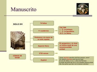 Manuscrito 
SIGLO XIV 74 folios 
CÓDICE DE 
VIVAR 
11 cuadernos 
Pertenece a la mano de 
un solo copista 
Aspecto físico 
FALTAN: 
1 C: La primera. 
7 C: La penúltima. 
10 C: La última 
El pergamino y la tinta 
no ofrece duda de una 
incontrovertible 
unidad. 
3730 versos 
Explicit 
“Quien escriuio este libro del Dios parayso, amen! 
Per abbat le escriuio enel mes de mayo 
En era de mill & .C.C xL.v. años el el Romanz 
Es leydo dat NOS del vino si non tenedes dineros echad 
Ala vnos peños que bien vos lo dararan sobrelos.” 
 