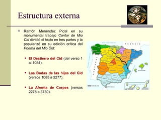 Estructura externa 
 Ramón Menéndez Pidal en su 
monumental trabajo Cantar de Mio 
Cid dividió el texto en tres partes y la 
popularizó en su edición crítica del 
Poema del Mio Cid: 
 El Destierro del Cid (del verso 1 
al 1084). 
 Las Bodas de las hijas del Cid 
(versos 1085 a 2277). 
 La Afrenta de Corpes (versos 
2278 a 3730). 
 