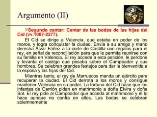 Argumento (II) 
Segundo cantar: Cantar de las bodas de las hijas del 
Cid (vv.1087-2277). 
El Cid se dirige a Valencia, que estaba en poder de los 
moros, y logra conquistar la ciudad. Envía a su amigo y mano 
derecha Álvar Fáñez a la corte de Castilla con regalos para el 
rey, en señal de reconciliación para que le permita reunirse con 
su familia en Valencia. El rey accede a esta petición, le perdona 
y levanta el castigo que pesaba sobre el Campeador y sus 
hombres. Se celebran grandes festejos para dar la bienvenida a 
la esposa y las hijas del Cid. 
Mientras tanto, el rey de Marruecos manda un ejército para 
recuperar la ciudad. El Cid derrota a los moros y consigue 
mantener Valencia en su poder. La fortuna del Cid hace que los 
infantes de Carrión pidan en matrimonio a doña Elvira y doña 
Sol. El rey pide al Campeador que acceda al matrimonio y él lo 
hace aunque no confía en ellos. Las bodas se celebran 
solemnemente 
 