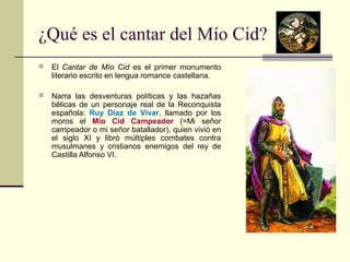 ¿Qué es el cantar del Mío Cid? 
 El Cantar de Mío Cid es el primer monumento 
literario escrito en lengua romance castellana. 
 Narra las desventuras políticas y las hazañas 
bélicas de un personaje real de la Reconquista 
española: Ruy Díaz de Vivar, llamado por los 
moros el Mío Cid Campeador (=Mi señor 
campeador o mi señor batallador), quien vivió en 
el siglo XI y libró múltiples combates contra 
musulmanes y cristianos enemigos del rey de 
Castilla Alfonso VI. 
 