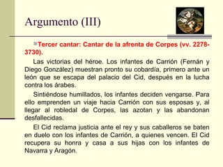 Argumento (III) 
Tercer cantar: Cantar de la afrenta de Corpes (vv. 2278- 
3730). 
Las victorias del héroe. Los infantes de Carrión (Fernán y 
Diego González) muestran pronto su cobardía, primero ante un 
león que se escapa del palacio del Cid, después en la lucha 
contra los árabes. 
Sintiéndose humillados, los infantes deciden vengarse. Para 
ello emprenden un viaje hacia Carrión con sus esposas y, al 
llegar al robledal de Corpes, las azotan y las abandonan 
desfallecidas. 
El Cid reclama justicia ante el rey y sus caballeros se baten 
en duelo con los infantes de Carrión, a quienes vencen. El Cid 
recupera su honra y casa a sus hijas con los infantes de 
Navarra y Aragón. 
 