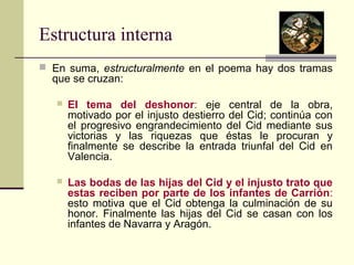 Estructura interna 
 En suma, estructuralmente en el poema hay dos tramas 
que se cruzan: 
 El tema del deshonor: eje central de la obra, 
motivado por el injusto destierro del Cid; continúa con 
el progresivo engrandecimiento del Cid mediante sus 
victorias y las riquezas que éstas le procuran y 
finalmente se describe la entrada triunfal del Cid en 
Valencia. 
 Las bodas de las hijas del Cid y el injusto trato que 
estas reciben por parte de los infantes de Carrión: 
esto motiva que el Cid obtenga la culminación de su 
honor. Finalmente las hijas del Cid se casan con los 
infantes de Navarra y Aragón. 
 