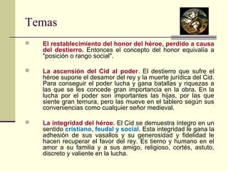 Temas 
 El restablecimiento del honor del héroe, perdido a causa 
del destierro. Entonces el concepto del honor equivalía a 
"posición o rango social". 
 La ascensión del Cid al poder. El destierro que sufre el 
héroe supone el desamor del rey y la muerte jurídica del Cid. 
Para conseguir el poder lucha y gana batallas y riquezas a 
las que se les concede gran importancia en la obra. En la 
lucha por el poder son importantes las hijas, por las que 
siente gran ternura, pero las mueve en el tablero según sus 
conveniencias como cualquier señor medieval. 
 La integridad del héroe. El Cid se demuestra íntegro en un 
sentido cristiano, feudal y social. Esta integridad le gana la 
adhesión de sus vasallos y su generosidad y fidelidad le 
hacen recuperar el favor del rey. Es tierno y humano en el 
amor a su familia y a sus amigo, religioso, cortés, astuto, 
discreto y valiente en la lucha. 
 