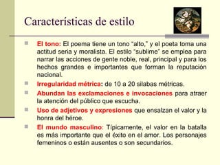 Características de estilo 
 El tono: El poema tiene un tono “alto,” y el poeta toma una 
actitud seria y moralista. El estilo “sublime” se emplea para 
narrar las acciones de gente noble, real, principal y para los 
hechos grandes e importantes que forman la reputación 
nacional. 
 Irregularidad métrica: de 10 a 20 silabas métricas. 
 Abundan las exclamaciones e invocaciones para atraer 
la atención del público que escucha. 
 Uso de adjetivos y expresiones que ensalzan el valor y la 
honra del héroe. 
 El mundo masculino: Típicamente, el valor en la batalla 
es más importante que el éxito en el amor. Los personajes 
femeninos o están ausentes o son secundarios. 
 