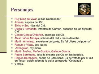 Personajes 
 Ruy Díaz de Vivar, el Cid Campeador. 
 Jimena, esposa del Cid. 
 Elvira y Sol, hijas del Cid. 
 Diego y Fernando, infantes de Carrión, esposos de las hijas del 
Cid. 
 Conde García Ordóñez, enemigo del Cid. 
 Álvar Fáñez Minaya, sobrino del Cid y mano derecha. 
 Martín Antolínez, excelente burgalés, Es "el Ulises del poema“. 
 Raquel y Vidas, dos judíos 
 Avengalón, rey moro. 
 Martín Muñoz, Muño Gustios, Galindo García. 
 Pedro Bermúdez, lleva la enseña del Cid en las batallas. 
 Ramón Berenguer, conde de Barcelona. Es derrotado por el Cid 
en Tevar, quien además le quita su espada “Coladada”. 
 y otros. 
 