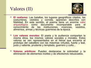 Valores (II) 
 El realismo: Las batallas, los lugares geográficos citados, las 
costumbres, vestidos y comida, aparecen descritos con 
fidelidad. En este sentido, el poema tiene un enorme valor 
arqueológico como documento incomparable para el 
conocimiento de las instituciones, vivencias, vestidos, 
alimentos, armas y técnicas guerreras de la época. 
 Los valores morales: El poeta y la audiencia comparten la 
misma ética, los mismos valores sociales y morales. Estos 
valores se ven representados en el héroe que encarna el 
prototipo del caballero con las máximas virtudes, fuerte y leal, 
justo y valiente, prudente y templado, guerrero y culto... 
 Valores artríticos: Pueden destacarse la sobriedad y la 
eliminación de elementos inútiles y de efectismos rebuscados. 
 